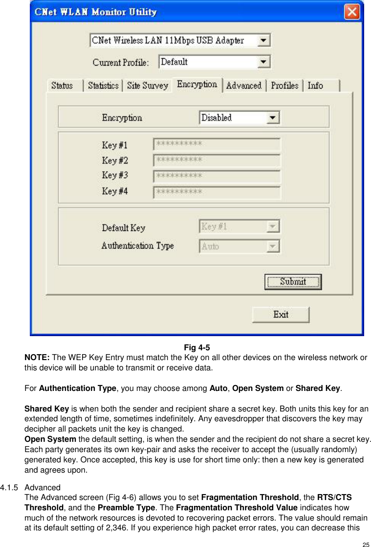  25 Fig 4-5 NOTE: The WEP Key Entry must match the Key on all other devices on the wireless network or this device will be unable to transmit or receive data.  For Authentication Type, you may choose among Auto, Open System or Shared Key.  Shared Key is when both the sender and recipient share a secret key. Both units this key for an extended length of time, sometimes indefinitely. Any eavesdropper that discovers the key may decipher all packets unit the key is changed. Open System the default setting, is when the sender and the recipient do not share a secret key. Each party generates its own key-pair and asks the receiver to accept the (usually randomly) generated key. Once accepted, this key is use for short time only: then a new key is generated and agrees upon. 4.1.5 Advanced The Advanced screen (Fig 4-6) allows you to set Fragmentation Threshold, the RTS/CTS Threshold, and the Preamble Type. The Fragmentation Threshold Value indicates how much of the network resources is devoted to recovering packet errors. The value should remain at its default setting of 2,346. If you experience high packet error rates, you can decrease this 