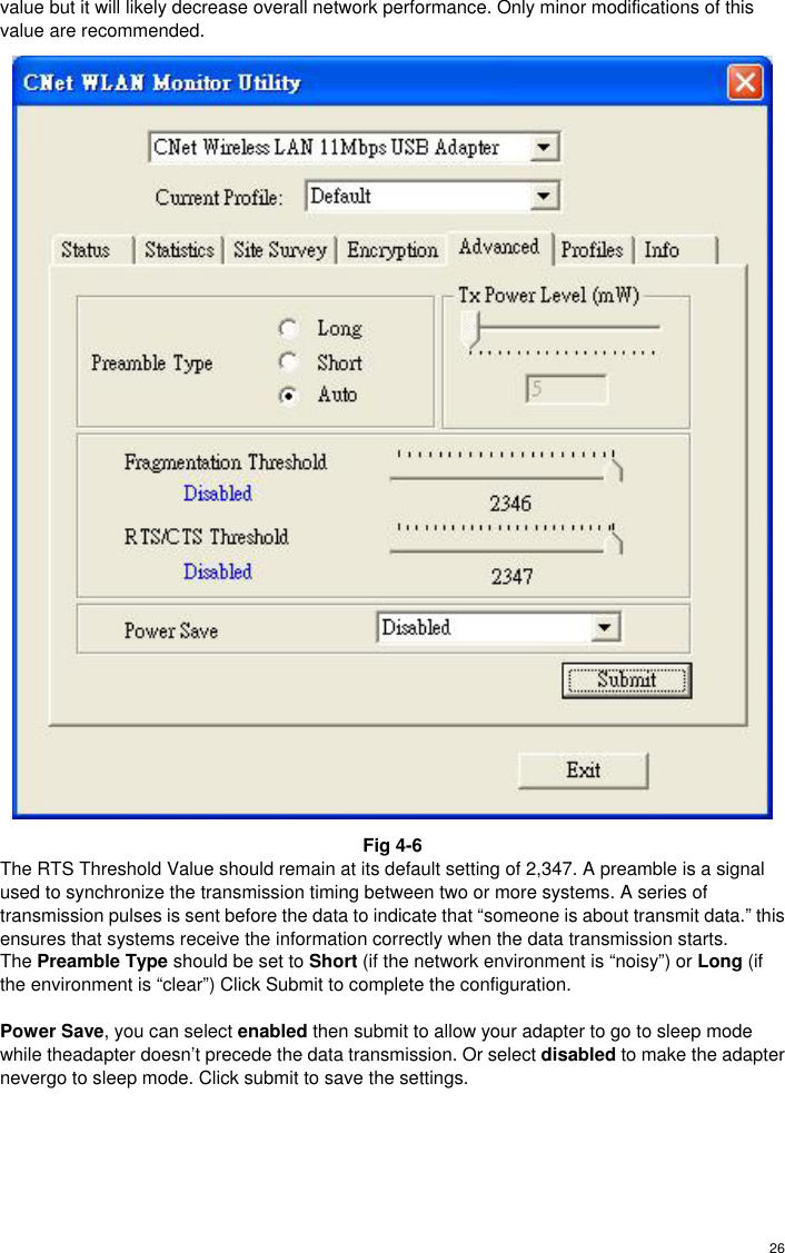  26value but it will likely decrease overall network performance. Only minor modifications of this value are recommended.  Fig 4-6 The RTS Threshold Value should remain at its default setting of 2,347. A preamble is a signal used to synchronize the transmission timing between two or more systems. A series of transmission pulses is sent before the data to indicate that “someone is about transmit data.” this ensures that systems receive the information correctly when the data transmission starts. The Preamble Type should be set to Short (if the network environment is “noisy”) or Long (if the environment is “clear”) Click Submit to complete the configuration.  Power Save, you can select enabled then submit to allow your adapter to go to sleep mode while theadapter doesn’t precede the data transmission. Or select disabled to make the adapter nevergo to sleep mode. Click submit to save the settings.     