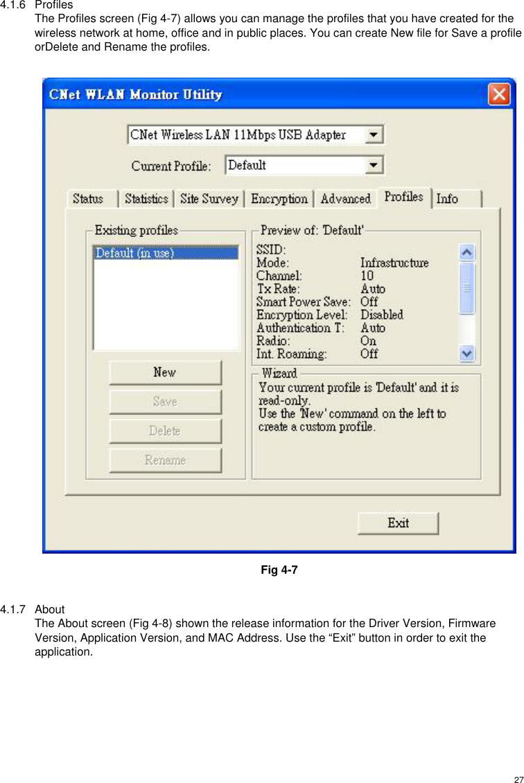  274.1.6 Profiles The Profiles screen (Fig 4-7) allows you can manage the profiles that you have created for the wireless network at home, office and in public places. You can create New file for Save a profile orDelete and Rename the profiles.   Fig 4-7  4.1.7 About The About screen (Fig 4-8) shown the release information for the Driver Version, Firmware Version, Application Version, and MAC Address. Use the “Exit” button in order to exit the application. 