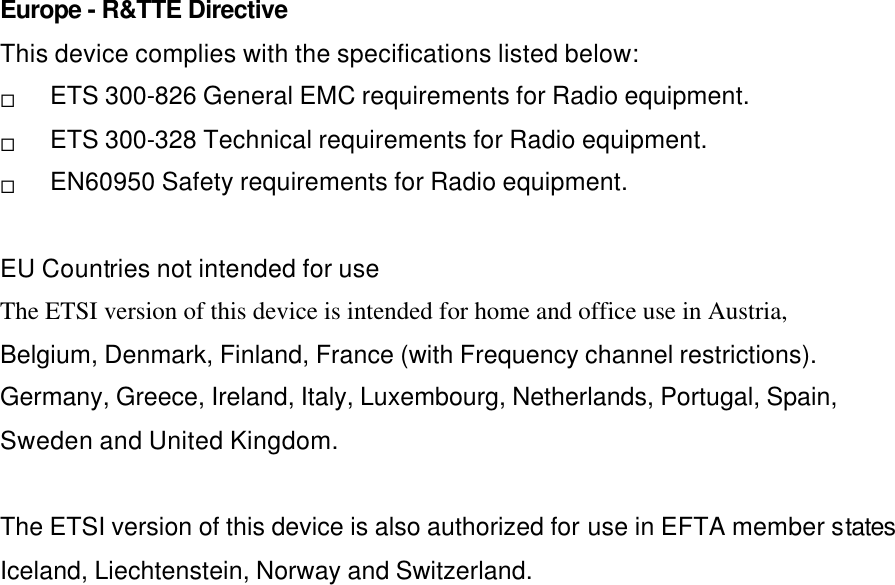 Europe - R&amp;TTE Directive This device complies with the specifications listed below: ¨ ETS 300-826 General EMC requirements for Radio equipment. ¨ ETS 300-328 Technical requirements for Radio equipment. ¨ EN60950 Safety requirements for Radio equipment.  EU Countries not intended for use The ETSI version of this device is intended for home and office use in Austria, Belgium, Denmark, Finland, France (with Frequency channel restrictions). Germany, Greece, Ireland, Italy, Luxembourg, Netherlands, Portugal, Spain, Sweden and United Kingdom.  The ETSI version of this device is also authorized for use in EFTA member states Iceland, Liechtenstein, Norway and Switzerland.  