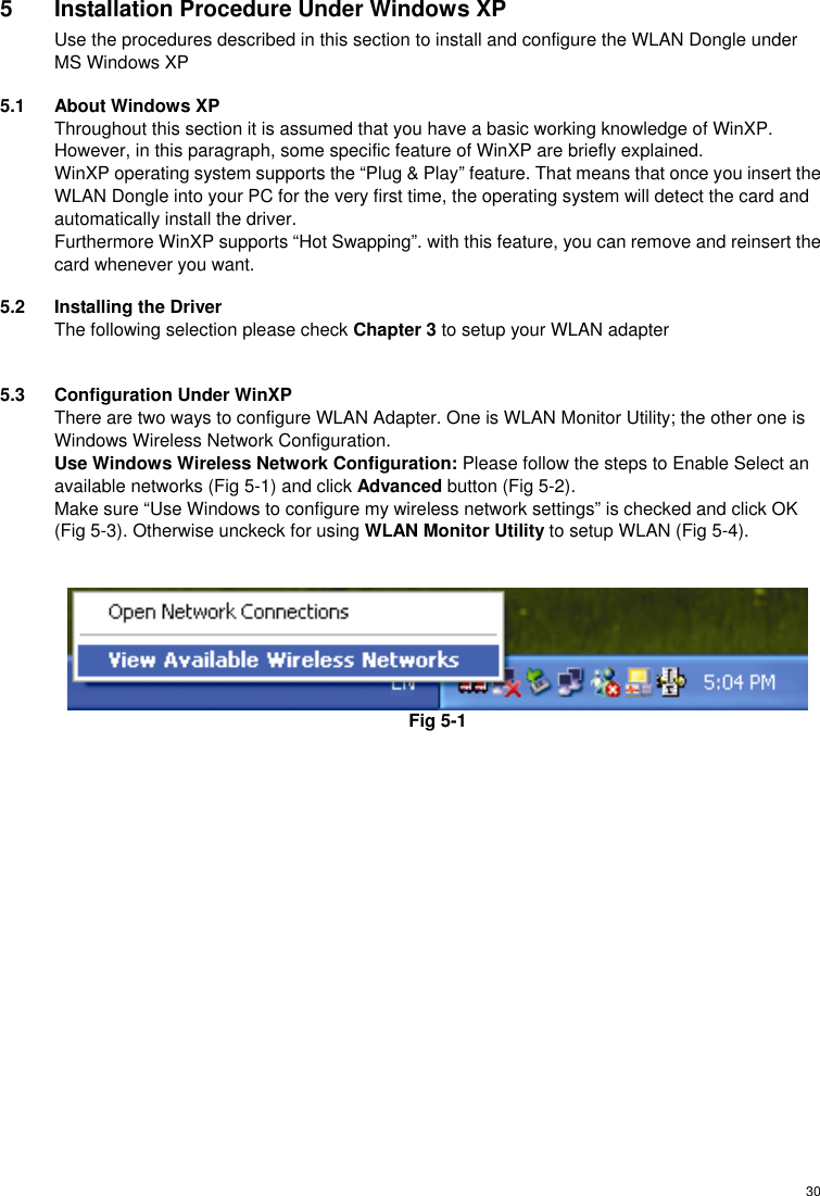  305  Installation Procedure Under Windows XP Use the procedures described in this section to install and configure the WLAN Dongle under MS Windows XP 5.1  About Windows XP Throughout this section it is assumed that you have a basic working knowledge of WinXP. However, in this paragraph, some specific feature of WinXP are briefly explained. WinXP operating system supports the “Plug &amp; Play” feature. That means that once you insert the WLAN Dongle into your PC for the very first time, the operating system will detect the card and automatically install the driver. Furthermore WinXP supports “Hot Swapping”. with this feature, you can remove and reinsert the card whenever you want. 5.2  Installing the Driver The following selection please check Chapter 3 to setup your WLAN adapter  5.3  Configuration Under WinXP There are two ways to configure WLAN Adapter. One is WLAN Monitor Utility; the other one is Windows Wireless Network Configuration. Use Windows Wireless Network Configuration: Please follow the steps to Enable Select an available networks (Fig 5-1) and click Advanced button (Fig 5-2). Make sure “Use Windows to configure my wireless network settings” is checked and click OK (Fig 5-3). Otherwise unckeck for using WLAN Monitor Utility to setup WLAN (Fig 5-4).    Fig 5-1   