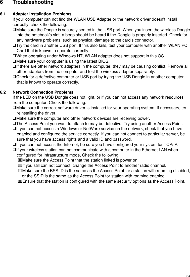  346 Troubleshooting 6.1  Adapter Installation Problems If your computer can not find the WLAN USB Adapter or the network driver doesn’t install correctly, check the following: Make sure the Dongle is securely seated in the USB port. When you insert the wireless Dongle into the notebook’s slot, a beep should be heard if the Dongle is properly inserted. Check for any hardware problems, such as physical damage to the card’s connector. Try the card in another USB port. If this also fails, test your computer with another WLAN PC Card that is known to operate correctly. When operating under Windows NT, WLAN adapter does not support in this OS. Make sure your computer is using the latest BIOS. If there are other network adapters in the computer, they may be causing conflict. Remove all other adapters from the computer and test the wireless adapter separately. Check for a defective computer or USB port by trying the USB Dongle in another computer that is known to operate correctly. 6.2  Network Connection Problems If the LED on the USB Dongle does not light, or if you can not access any network resources from the computer. Check the following: Make sure the correct software driver is installed for your operating system. If necessary, try reinstalling the driver. Make sure the computer and other network devices are receiving power. The Access Point you want to attach to may be defective. Try using another Access Point. If you can not access a Windows or NetWare service on the network, check that you have enabled and configured the service correctly. If you can not connect to particular server, be sure that you have access rights and a valid ID and password. If you can not access the Internet, be sure you have configured your system for TCP/IP. If your wireless station can not communicate with a computer in the Ethernet LAN when configured for Infrastructure mode, Check the following: ⌧Make sure the Access Point that the station linked is power on. ⌧If you still can not connect, change the Access Point to another radio channel. ⌧Make sure the BSS ID is the same as the Access Point for a station with roaming disabled, or the SSID is the same as the Access Point for station with roaming enabled. ⌧Ensure that the station is configured with the same security options as the Access Point. 