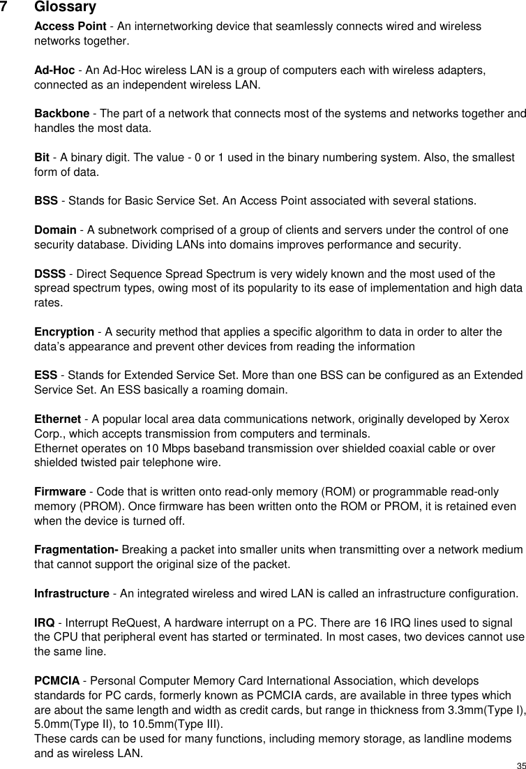  357 Glossary Access Point - An internetworking device that seamlessly connects wired and wireless networks together.  Ad-Hoc - An Ad-Hoc wireless LAN is a group of computers each with wireless adapters, connected as an independent wireless LAN.  Backbone - The part of a network that connects most of the systems and networks together and handles the most data.  Bit - A binary digit. The value - 0 or 1 used in the binary numbering system. Also, the smallest form of data.  BSS - Stands for Basic Service Set. An Access Point associated with several stations.  Domain - A subnetwork comprised of a group of clients and servers under the control of one security database. Dividing LANs into domains improves performance and security.  DSSS - Direct Sequence Spread Spectrum is very widely known and the most used of the spread spectrum types, owing most of its popularity to its ease of implementation and high data rates.  Encryption - A security method that applies a specific algorithm to data in order to alter the data’s appearance and prevent other devices from reading the information  ESS - Stands for Extended Service Set. More than one BSS can be configured as an Extended Service Set. An ESS basically a roaming domain.  Ethernet - A popular local area data communications network, originally developed by Xerox Corp., which accepts transmission from computers and terminals. Ethernet operates on 10 Mbps baseband transmission over shielded coaxial cable or over shielded twisted pair telephone wire.  Firmware - Code that is written onto read-only memory (ROM) or programmable read-only memory (PROM). Once firmware has been written onto the ROM or PROM, it is retained even when the device is turned off.  Fragmentation- Breaking a packet into smaller units when transmitting over a network medium that cannot support the original size of the packet.  Infrastructure - An integrated wireless and wired LAN is called an infrastructure configuration.  IRQ - Interrupt ReQuest, A hardware interrupt on a PC. There are 16 IRQ lines used to signal the CPU that peripheral event has started or terminated. In most cases, two devices cannot use the same line.  PCMCIA - Personal Computer Memory Card International Association, which develops standards for PC cards, formerly known as PCMCIA cards, are available in three types which are about the same length and width as credit cards, but range in thickness from 3.3mm(Type I), 5.0mm(Type II), to 10.5mm(Type III).   These cards can be used for many functions, including memory storage, as landline modems and as wireless LAN. 