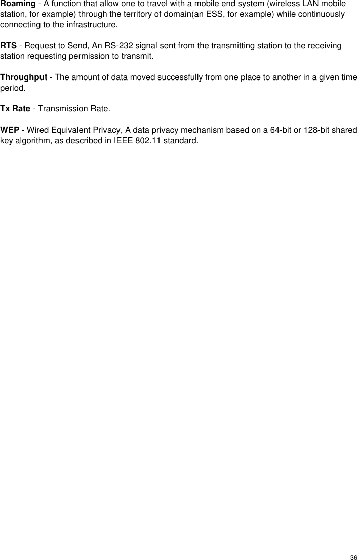  36 Roaming - A function that allow one to travel with a mobile end system (wireless LAN mobile station, for example) through the territory of domain(an ESS, for example) while continuously connecting to the infrastructure.  RTS - Request to Send, An RS-232 signal sent from the transmitting station to the receiving station requesting permission to transmit.  Throughput - The amount of data moved successfully from one place to another in a given time period.  Tx Rate - Transmission Rate.  WEP - Wired Equivalent Privacy, A data privacy mechanism based on a 64-bit or 128-bit shared key algorithm, as described in IEEE 802.11 standard. 