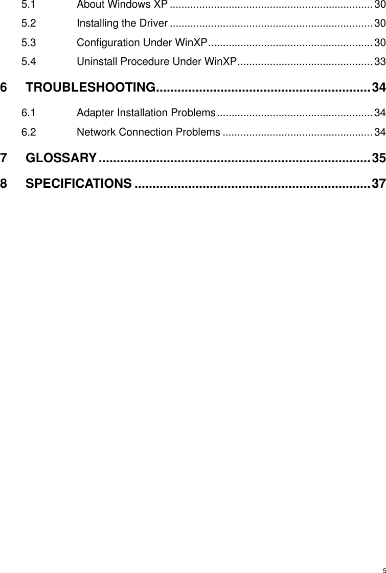  55.1 About Windows XP .....................................................................30 5.2 Installing the Driver .....................................................................30 5.3 Configuration Under WinXP........................................................30 5.4 Uninstall Procedure Under WinXP..............................................33 6 TROUBLESHOOTING............................................................34 6.1 Adapter Installation Problems..................................................... 34 6.2 Network Connection Problems ...................................................34 7 GLOSSARY............................................................................35 8 SPECIFICATIONS ..................................................................37   
