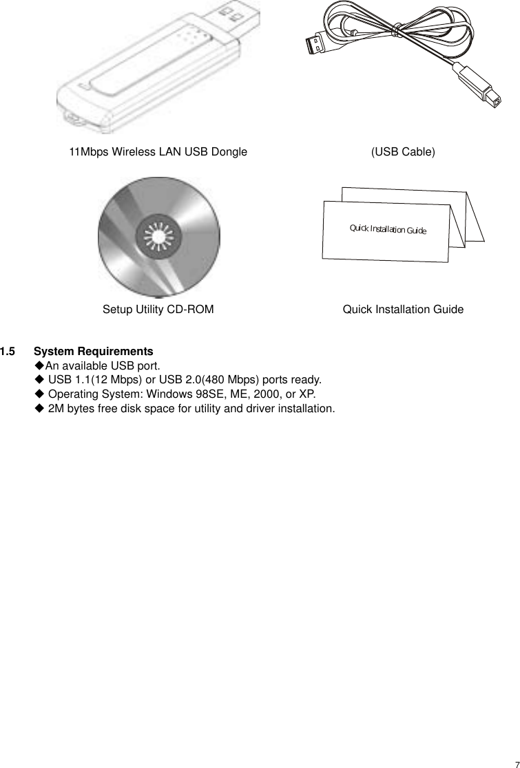 7  11Mbps Wireless LAN USB Dongle  (USB Cable)    Quick Installation Guide Setup Utility CD-ROM  Quick Installation Guide  1.5 System Requirements An available USB port.  USB 1.1(12 Mbps) or USB 2.0(480 Mbps) ports ready.  Operating System: Windows 98SE, ME, 2000, or XP.  2M bytes free disk space for utility and driver installation.  