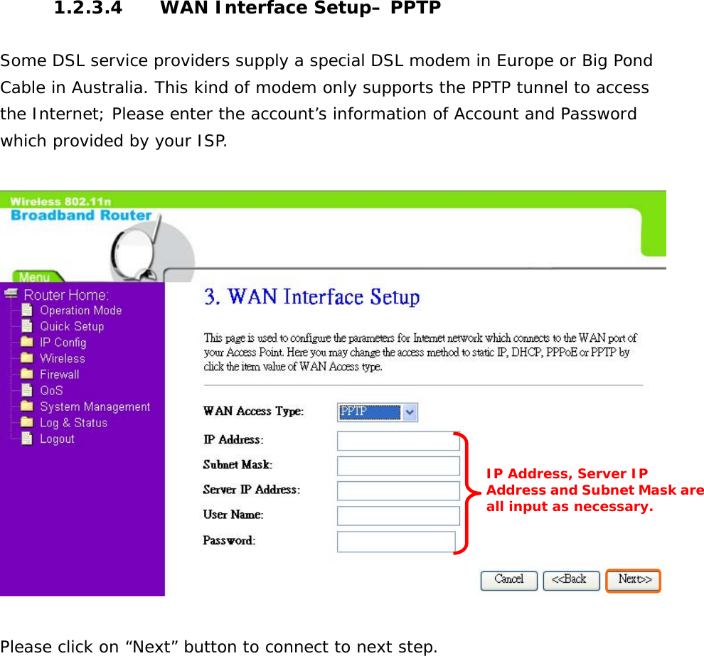 1.2.3.4  WAN Interface Setup– PPTP  Some DSL service providers supply a special DSL modem in Europe or Big Pond Cable in Australia. This kind of modem only supports the PPTP tunnel to access the Internet; Please enter the account’s information of Account and Password which provided by your ISP.    Please click on “Next” button to connect to next step.         IP Address, Server IP Address and Subnet Mask areall input as necessary.   