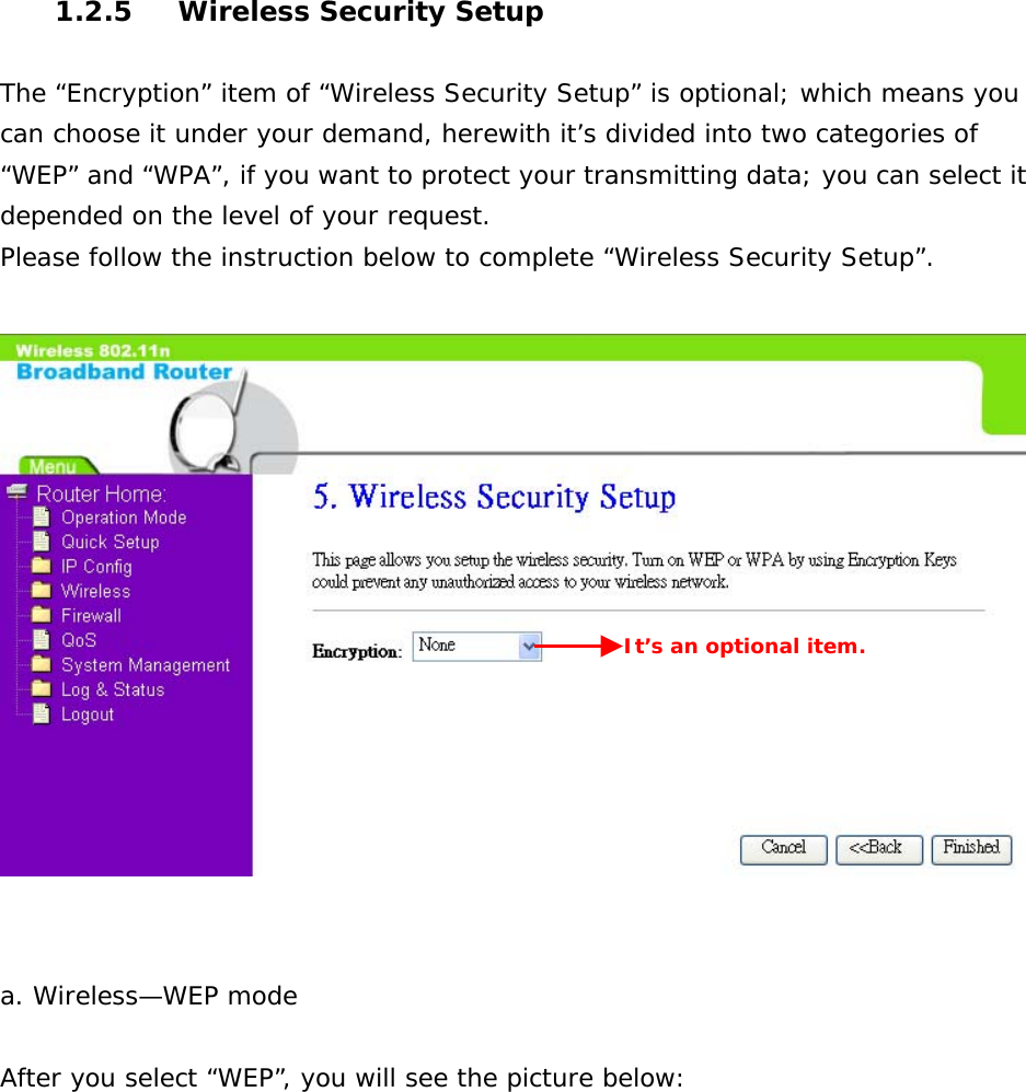  1.2.5  Wireless Security Setup  The “Encryption” item of “Wireless Security Setup” is optional; which means you can choose it under your demand, herewith it’s divided into two categories of “WEP” and “WPA”, if you want to protect your transmitting data; you can select it depended on the level of your request. Please follow the instruction below to complete “Wireless Security Setup”.     a. Wireless—WEP mode   After you select “WEP”, you will see the picture below: It’s an optional item. 