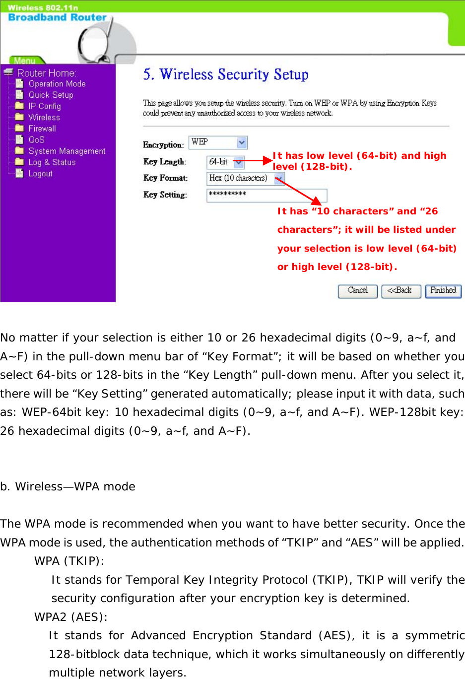   No matter if your selection is either 10 or 26 hexadecimal digits (0~9, a~f, and A~F) in the pull-down menu bar of “Key Format”; it will be based on whether you select 64-bits or 128-bits in the “Key Length” pull-down menu. After you select it, there will be “Key Setting” generated automatically; please input it with data, such as: WEP-64bit key: 10 hexadecimal digits (0~9, a~f, and A~F). WEP-128bit key: 26 hexadecimal digits (0~9, a~f, and A~F).      b. Wireless—WPA mode  The WPA mode is recommended when you want to have better security. Once the WPA mode is used, the authentication methods of “TKIP” and “AES” will be applied. WPA (TKIP): It stands for Temporal Key Integrity Protocol (TKIP), TKIP will verify the security configuration after your encryption key is determined. WPA2 (AES): It stands for Advanced Encryption Standard (AES), it is a symmetric 128-bitblock data technique, which it works simultaneously on differently multiple network layers.  It has low level (64-bit) and high level (128-bit). It has “10 characters” and “26 characters”; it will be listed under your selection is low level (64-bit) or high level (128-bit). 