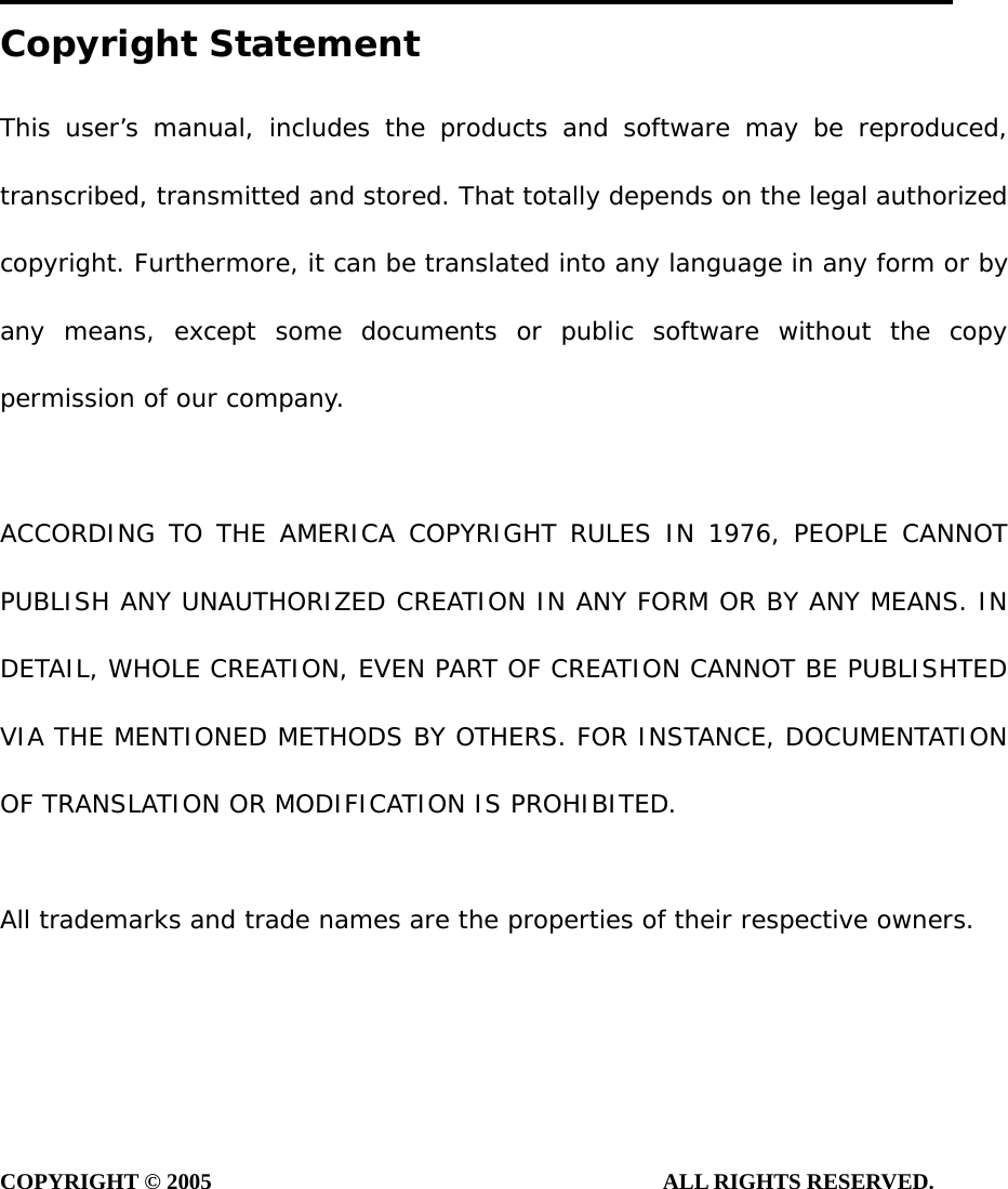 Copyright Statement This user’s manual, includes the products and software may be reproduced, transcribed, transmitted and stored. That totally depends on the legal authorized copyright. Furthermore, it can be translated into any language in any form or by any means, except some documents or public software without the copy permission of our company.  ACCORDING TO THE AMERICA COPYRIGHT RULES IN 1976, PEOPLE CANNOT PUBLISH ANY UNAUTHORIZED CREATION IN ANY FORM OR BY ANY MEANS. IN DETAIL, WHOLE CREATION, EVEN PART OF CREATION CANNOT BE PUBLISHTED VIA THE MENTIONED METHODS BY OTHERS. FOR INSTANCE, DOCUMENTATION OF TRANSLATION OR MODIFICATION IS PROHIBITED.  All trademarks and trade names are the properties of their respective owners.     COPYRIGHT © 2005                                        ALL RIGHTS RESERVED.         