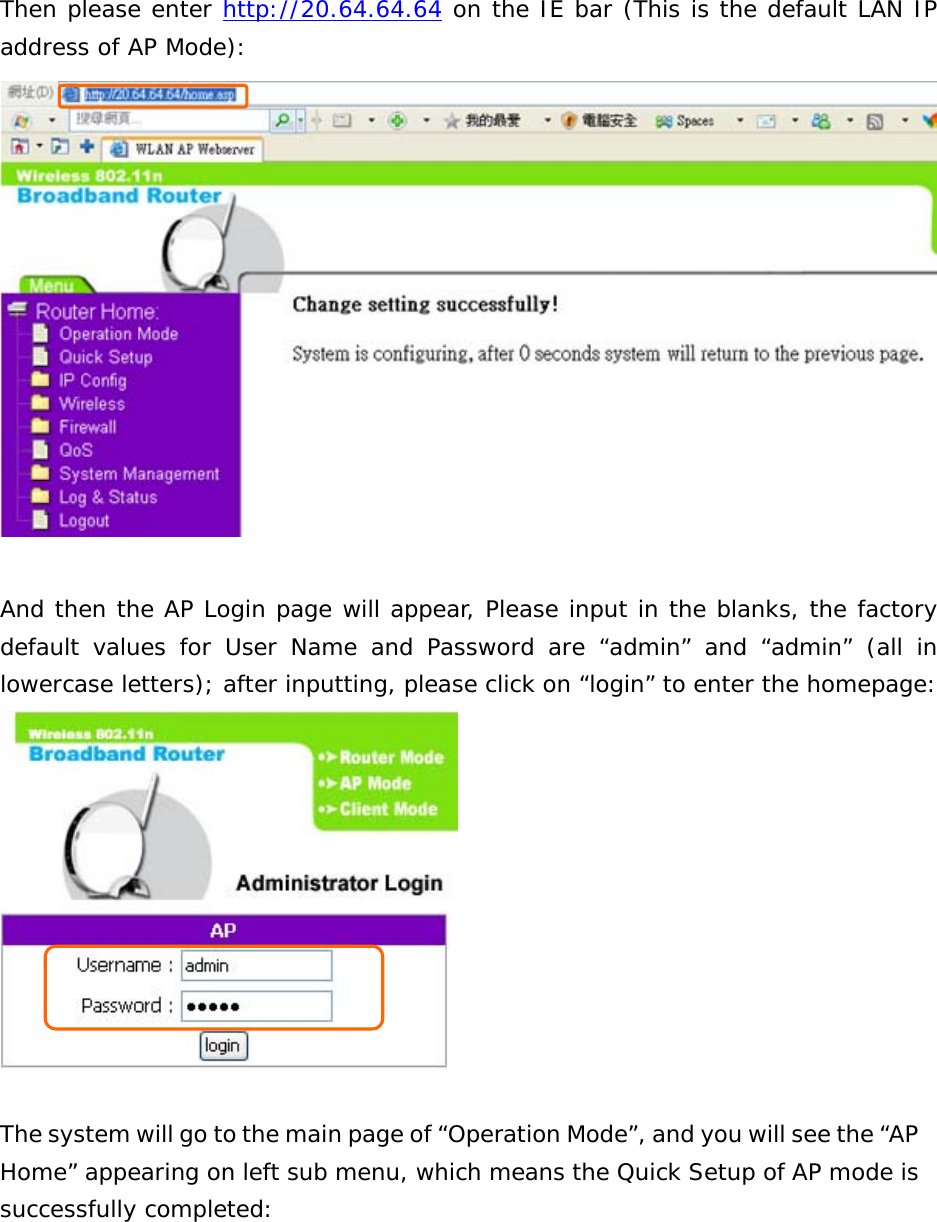 Then please enter http://20.64.64.64 on the IE bar (This is the default LAN IP address of AP Mode):   And then the AP Login page will appear, Please input in the blanks, the factory default values for User Name and Password are “admin” and “admin” (all in lowercase letters); after inputting, please click on “login” to enter the homepage:   The system will go to the main page of “Operation Mode”, and you will see the “AP Home” appearing on left sub menu, which means the Quick Setup of AP mode is successfully completed: 