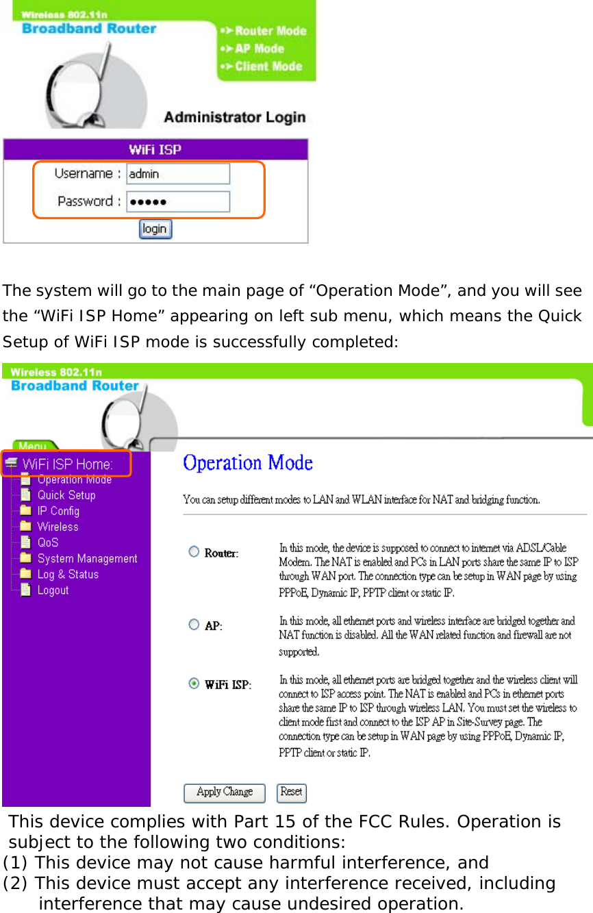   The system will go to the main page of “Operation Mode”, and you will see the “WiFi ISP Home” appearing on left sub menu, which means the Quick Setup of WiFi ISP mode is successfully completed:   This device complies with Part 15 of the FCC Rules. Operation is                                                                                                    subject to the following two conditions:                                                                                                                                                                                                     (1) This device may not cause harmful interference, and                                                                                                                                                                                                                                                                                                       (2) This device must accept any interference received, including                                                                                                                                                                                                                                                                                                                                                                                                               interference that may cause undesired operation.        