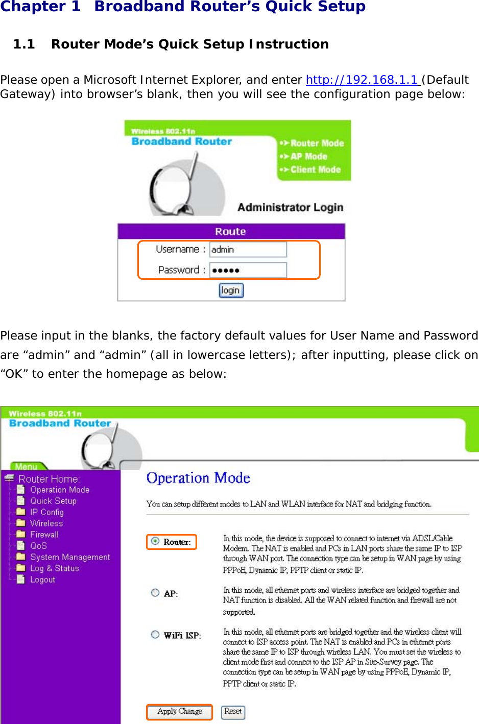 Chapter 1  Broadband Router’s Quick Setup  1.1  Router Mode’s Quick Setup Instruction  Please open a Microsoft Internet Explorer, and enter http://192.168.1.1 (Default Gateway) into browser’s blank, then you will see the configuration page below:      Please input in the blanks, the factory default values for User Name and Password are “admin” and “admin” (all in lowercase letters); after inputting, please click on “OK” to enter the homepage as below:             