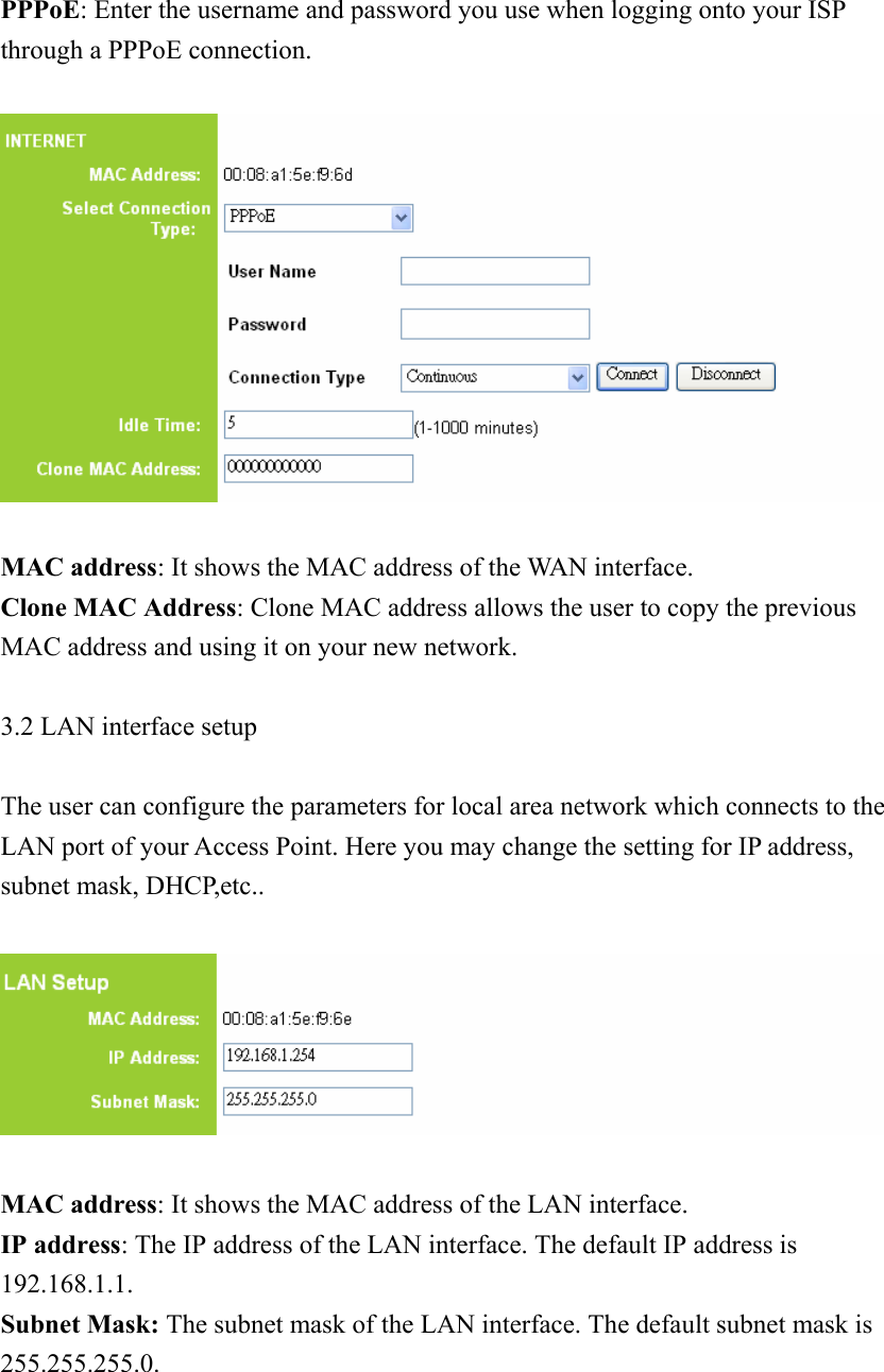 PPPoE: Enter the username and password you use when logging onto your ISP through a PPPoE connection.      MAC address: It shows the MAC address of the WAN interface. Clone MAC Address: Clone MAC address allows the user to copy the previous MAC address and using it on your new network.  3.2 LAN interface setup  The user can configure the parameters for local area network which connects to the LAN port of your Access Point. Here you may change the setting for IP address, subnet mask, DHCP,etc..    MAC address: It shows the MAC address of the LAN interface. IP address: The IP address of the LAN interface. The default IP address is 192.168.1.1. Subnet Mask: The subnet mask of the LAN interface. The default subnet mask is 255.255.255.0.    