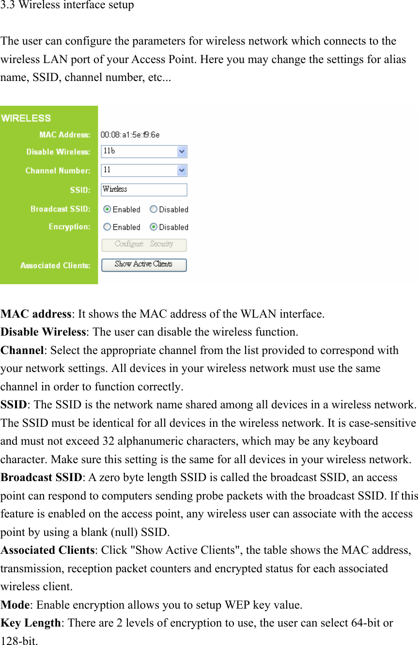 3.3 Wireless interface setup  The user can configure the parameters for wireless network which connects to the wireless LAN port of your Access Point. Here you may change the settings for alias name, SSID, channel number, etc...     MAC address: It shows the MAC address of the WLAN interface. Disable Wireless: The user can disable the wireless function. Channel: Select the appropriate channel from the list provided to correspond with your network settings. All devices in your wireless network must use the same channel in order to function correctly. SSID: The SSID is the network name shared among all devices in a wireless network. The SSID must be identical for all devices in the wireless network. It is case-sensitive and must not exceed 32 alphanumeric characters, which may be any keyboard character. Make sure this setting is the same for all devices in your wireless network. Broadcast SSID: A zero byte length SSID is called the broadcast SSID, an access point can respond to computers sending probe packets with the broadcast SSID. If this feature is enabled on the access point, any wireless user can associate with the access point by using a blank (null) SSID. Associated Clients: Click &quot;Show Active Clients&quot;, the table shows the MAC address, transmission, reception packet counters and encrypted status for each associated wireless client. Mode: Enable encryption allows you to setup WEP key value. Key Length: There are 2 levels of encryption to use, the user can select 64-bit or 128-bit.   