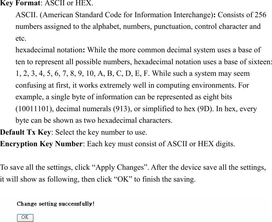 Key Format: ASCII or HEX. ASCII. (American Standard Code for Information Interchange): Consists of 256 numbers assigned to the alphabet, numbers, punctuation, control character and etc. hexadecimal notation: While the more common decimal system uses a base of ten to represent all possible numbers, hexadecimal notation uses a base of sixteen: 1, 2, 3, 4, 5, 6, 7, 8, 9, 10, A, B, C, D, E, F. While such a system may seem confusing at first, it works extremely well in computing environments. For example, a single byte of information can be represented as eight bits (10011101), decimal numerals (913), or simplified to hex (9D). In hex, every byte can be shown as two hexadecimal characters. Default Tx Key: Select the key number to use. Encryption Key Number: Each key must consist of ASCII or HEX digits.  To save all the settings, click “Apply Changes”. After the device save all the settings, it will show as following, then click “OK” to finish the saving.                    
