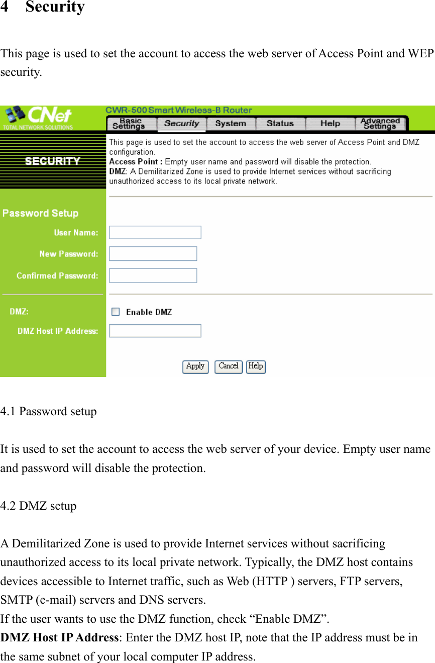 4  Security  This page is used to set the account to access the web server of Access Point and WEP security.    4.1 Password setup    It is used to set the account to access the web server of your device. Empty user name and password will disable the protection.  4.2 DMZ setup  A Demilitarized Zone is used to provide Internet services without sacrificing unauthorized access to its local private network. Typically, the DMZ host contains devices accessible to Internet traffic, such as Web (HTTP ) servers, FTP servers, SMTP (e-mail) servers and DNS servers. If the user wants to use the DMZ function, check “Enable DMZ”. DMZ Host IP Address: Enter the DMZ host IP, note that the IP address must be in the same subnet of your local computer IP address.   