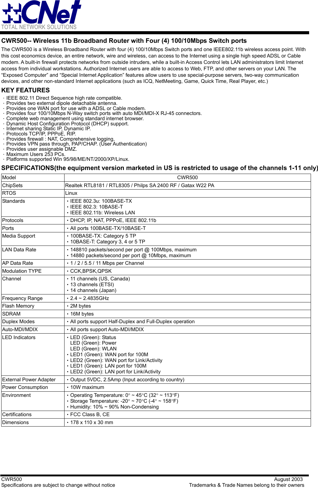 TOTAL NETWORK SOLUTIONS   CWR500                                                                                                   August 2003 Specifications are subject to change without notice                             Trademarks &amp; Trade Names belong to their owners CWR500-- Wireless 11b Broadband Router with Four (4) 100/10Mbps Switch ports The CWR500 is a Wireless Broadband Router with four (4) 100/10Mbps Switch ports and one IEEE802.11b wireless access point. With this cost economics device, an entire network, wire and wireless, can access to the Internet using a single high speed ADSL or Cable modem. A built-in firewall protects networks from outside intruders, while a built-in Access Control lets LAN administrators limit Internet access from individual workstations. Authorized Internet users are able to access to Web, FTP, and other servers on your LAN. The “Exposed Computer” and “Special Internet Application” features allow users to use special-purpose servers, two-way communication devices, and other non-standard Internet applications (such as ICQ, NetMeeting, Game, Quick Time, Real Player, etc.) KEY FEATURES ．IEEE 802.11 Direct Sequence high rate compatible. ．Provides two external dipole detachable antenna. ．Provides one WAN port for use with a ADSL or Cable modem. ．Provides four 100/10Mbps N-Way switch ports with auto MDI/MDI-X RJ-45 connectors. ．Complete web management using standard internet browser. ．Dynamic Host Configuration Protocol (DHCP) support. ．Internet sharing Static IP, Dynamic IP. ．Protocols TCP/IP, PPPoE, RIP. ．Provides firewall : NAT, Comprehensive logging, ．Provides VPN pass through, PAP/CHAP. (User Authentication) ．Provides user assignable DMZ. ．Maximum Users 253 PCs. ．Platforms supported Win 95/98/ME/NT/2000/XP/Linux. SPECIFICATIONS(the equipment version marketed in US is restricted to usage of the channels 1-11 only) Model CWR500 ChipSets  Realtek RTL8181 / RTL8305 / Philps SA 2400 RF / Gatax W22 PA RTOS Linux Standards  •IEEE 802.3u: 100BASE-TX •IEEE 802.3: 10BASE-T •IEEE 802.11b: Wireless LAN Protocols  •DHCP, IP, NAT, PPPoE, IEEE 802.11b Ports  •All ports 100BASE-TX/10BASE-T Media Support  •100BASE-TX: Category 5 TP •10BASE-T: Category 3, 4 or 5 TP LAN Data Rate  •148810 packets/second per port @ 100Mbps, maximum •14880 packets/second per port @ 10Mbps, maximum AP Data Rate  •1 / 2 / 5.5 / 11 Mbps per Channel Modulation TYPE  •CCK,BPSK,QPSK Channel  •11 channels (US, Canada) •13 channels (ETSI) •14 channels (Japan) Frequency Range  •2.4 ~ 2.4835GHz Flash Memory  •2M bytes SDRAM  •16M bytes Duplex Modes  •All ports support Half-Duplex and Full-Duplex operation Auto-MDI/MDIX  •All ports support Auto-MDI/MDIX LED Indicators  •LED (Green): Status LED (Green): Power LED (Green): WLAN •LED1 (Green): WAN port for 100M •LED2 (Green): WAN port for Link/Activity •LED1 (Green): LAN port for 100M •LED2 (Green): LAN port for Link/Activity External Power Adapter  •Output 5VDC, 2.5Amp (Input according to country) Power Consumption  •10W maximum Environment  •Operating Temperature: 0° ~ 45°C (32° ~ 113°F) •Storage Temperature: -20° ~ 70°C (-4° ~ 158°F) •Humidity: 10% ~ 90% Non-Condensing Certifications  •FCC Class B, CE   Dimensions  •178 x 110 x 30 mm    