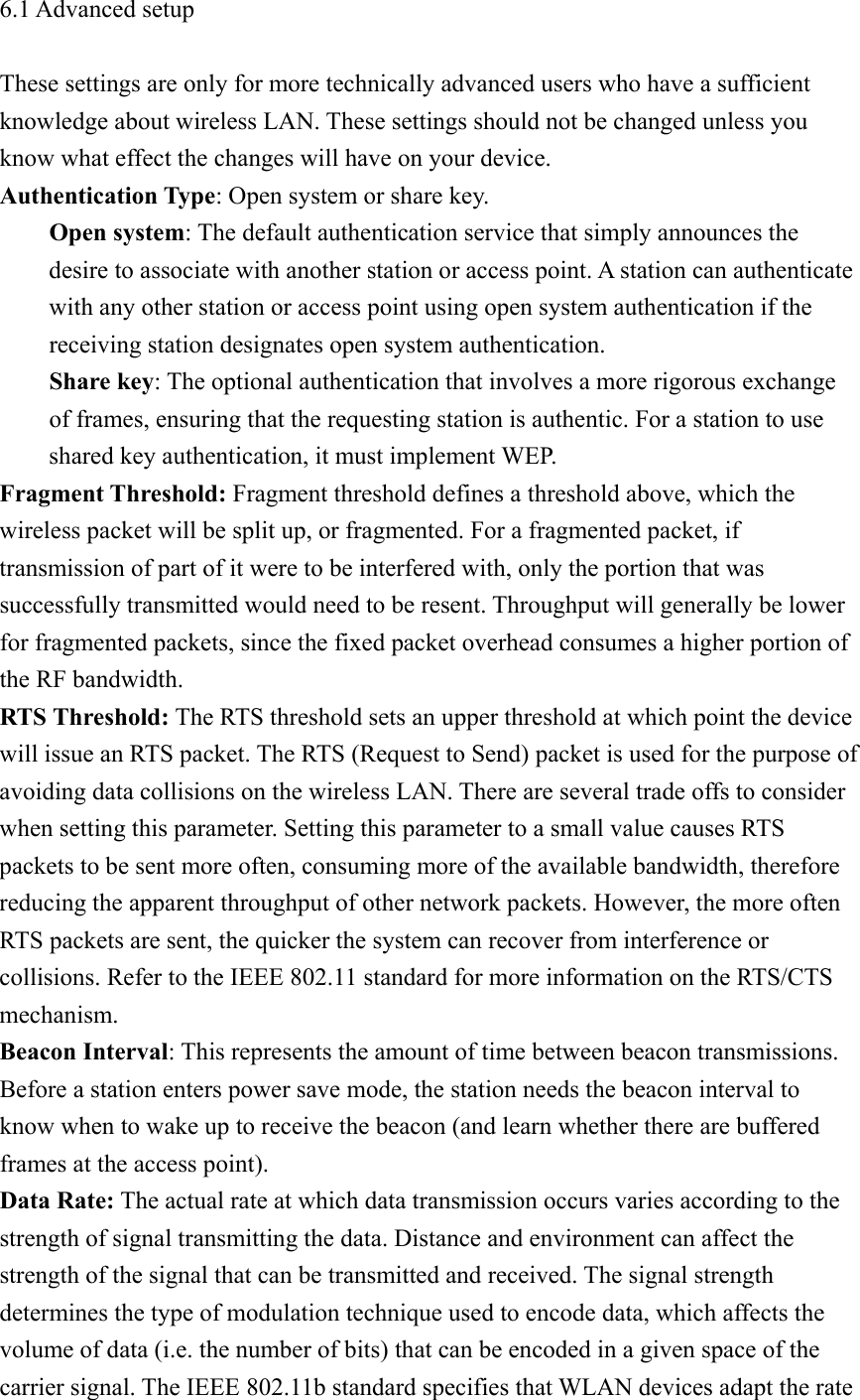 6.1 Advanced setup  These settings are only for more technically advanced users who have a sufficient knowledge about wireless LAN. These settings should not be changed unless you know what effect the changes will have on your device. Authentication Type: Open system or share key.     Open system: The default authentication service that simply announces the desire to associate with another station or access point. A station can authenticate with any other station or access point using open system authentication if the receiving station designates open system authentication.     Share key: The optional authentication that involves a more rigorous exchange of frames, ensuring that the requesting station is authentic. For a station to use shared key authentication, it must implement WEP. Fragment Threshold: Fragment threshold defines a threshold above, which the wireless packet will be split up, or fragmented. For a fragmented packet, if transmission of part of it were to be interfered with, only the portion that was successfully transmitted would need to be resent. Throughput will generally be lower for fragmented packets, since the fixed packet overhead consumes a higher portion of the RF bandwidth. RTS Threshold: The RTS threshold sets an upper threshold at which point the device will issue an RTS packet. The RTS (Request to Send) packet is used for the purpose of avoiding data collisions on the wireless LAN. There are several trade offs to consider when setting this parameter. Setting this parameter to a small value causes RTS packets to be sent more often, consuming more of the available bandwidth, therefore reducing the apparent throughput of other network packets. However, the more often RTS packets are sent, the quicker the system can recover from interference or collisions. Refer to the IEEE 802.11 standard for more information on the RTS/CTS mechanism. Beacon Interval: This represents the amount of time between beacon transmissions. Before a station enters power save mode, the station needs the beacon interval to know when to wake up to receive the beacon (and learn whether there are buffered frames at the access point). Data Rate: The actual rate at which data transmission occurs varies according to the strength of signal transmitting the data. Distance and environment can affect the strength of the signal that can be transmitted and received. The signal strength determines the type of modulation technique used to encode data, which affects the volume of data (i.e. the number of bits) that can be encoded in a given space of the carrier signal. The IEEE 802.11b standard specifies that WLAN devices adapt the rate 