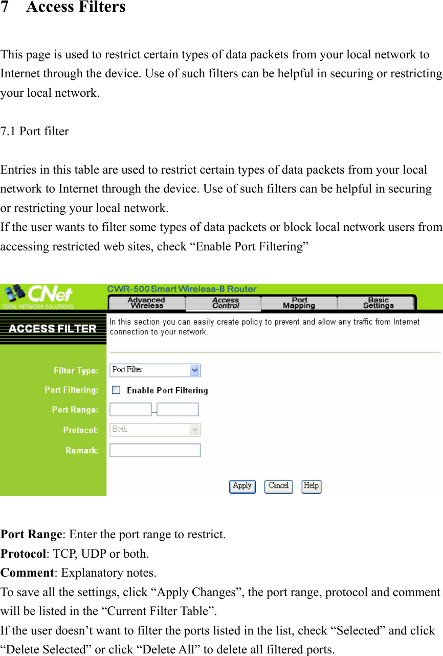 7  Access Filters  This page is used to restrict certain types of data packets from your local network to Internet through the device. Use of such filters can be helpful in securing or restricting your local network.  7.1 Port filter  Entries in this table are used to restrict certain types of data packets from your local network to Internet through the device. Use of such filters can be helpful in securing or restricting your local network. If the user wants to filter some types of data packets or block local network users from accessing restricted web sites, check “Enable Port Filtering”    Port Range: Enter the port range to restrict. Protocol: TCP, UDP or both. Comment: Explanatory notes. To save all the settings, click “Apply Changes”, the port range, protocol and comment will be listed in the “Current Filter Table”.   If the user doesn’t want to filter the ports listed in the list, check “Selected” and click “Delete Selected” or click “Delete All” to delete all filtered ports.      