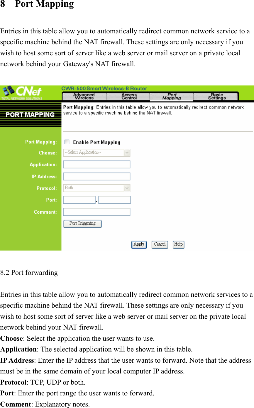 8  Port Mapping  Entries in this table allow you to automatically redirect common network service to a specific machine behind the NAT firewall. These settings are only necessary if you wish to host some sort of server like a web server or mail server on a private local network behind your Gateway&apos;s NAT firewall.      8.2 Port forwarding  Entries in this table allow you to automatically redirect common network services to a specific machine behind the NAT firewall. These settings are only necessary if you wish to host some sort of server like a web server or mail server on the private local network behind your NAT firewall. Choose: Select the application the user wants to use. Application: The selected application will be shown in this table. IP Address: Enter the IP address that the user wants to forward. Note that the address must be in the same domain of your local computer IP address.   Protocol: TCP, UDP or both. Port: Enter the port range the user wants to forward. Comment: Explanatory notes. 