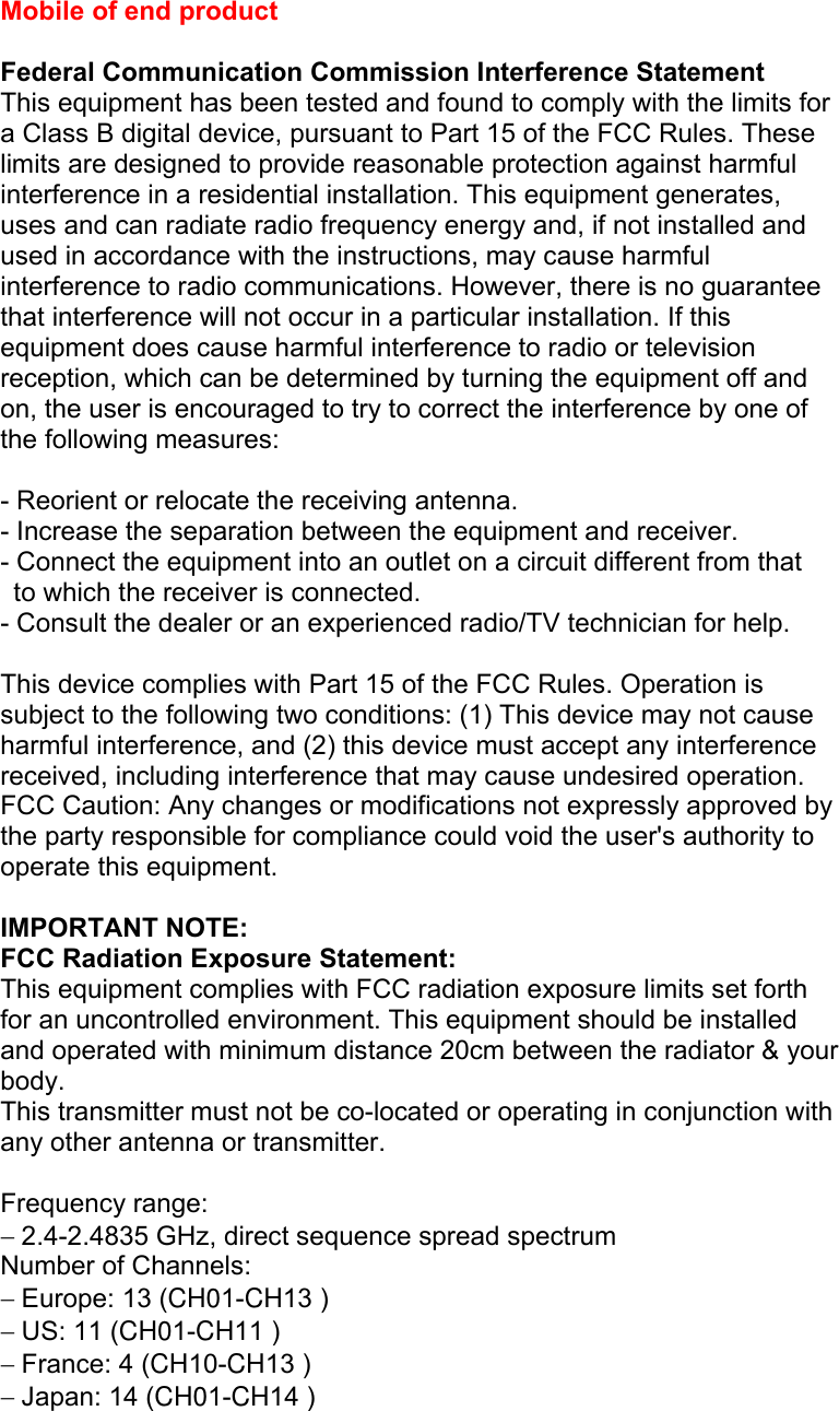 Mobile of end product  Federal Communication Commission Interference Statement This equipment has been tested and found to comply with the limits for a Class B digital device, pursuant to Part 15 of the FCC Rules. These limits are designed to provide reasonable protection against harmful interference in a residential installation. This equipment generates, uses and can radiate radio frequency energy and, if not installed and used in accordance with the instructions, may cause harmful interference to radio communications. However, there is no guarantee that interference will not occur in a particular installation. If this equipment does cause harmful interference to radio or television reception, which can be determined by turning the equipment off and on, the user is encouraged to try to correct the interference by one of the following measures:  - Reorient or relocate the receiving antenna. - Increase the separation between the equipment and receiver. - Connect the equipment into an outlet on a circuit different from that to which the receiver is connected. - Consult the dealer or an experienced radio/TV technician for help.  This device complies with Part 15 of the FCC Rules. Operation is subject to the following two conditions: (1) This device may not cause harmful interference, and (2) this device must accept any interference received, including interference that may cause undesired operation. FCC Caution: Any changes or modifications not expressly approved by the party responsible for compliance could void the user&apos;s authority to operate this equipment.  IMPORTANT NOTE: FCC Radiation Exposure Statement: This equipment complies with FCC radiation exposure limits set forth for an uncontrolled environment. This equipment should be installed and operated with minimum distance 20cm between the radiator &amp; your body. This transmitter must not be co-located or operating in conjunction with any other antenna or transmitter.  Frequency range: − 2.4-2.4835 GHz, direct sequence spread spectrum Number of Channels: − Europe: 13 (CH01-CH13 ) − US: 11 (CH01-CH11 ) − France: 4 (CH10-CH13 ) − Japan: 14 (CH01-CH14 ) 