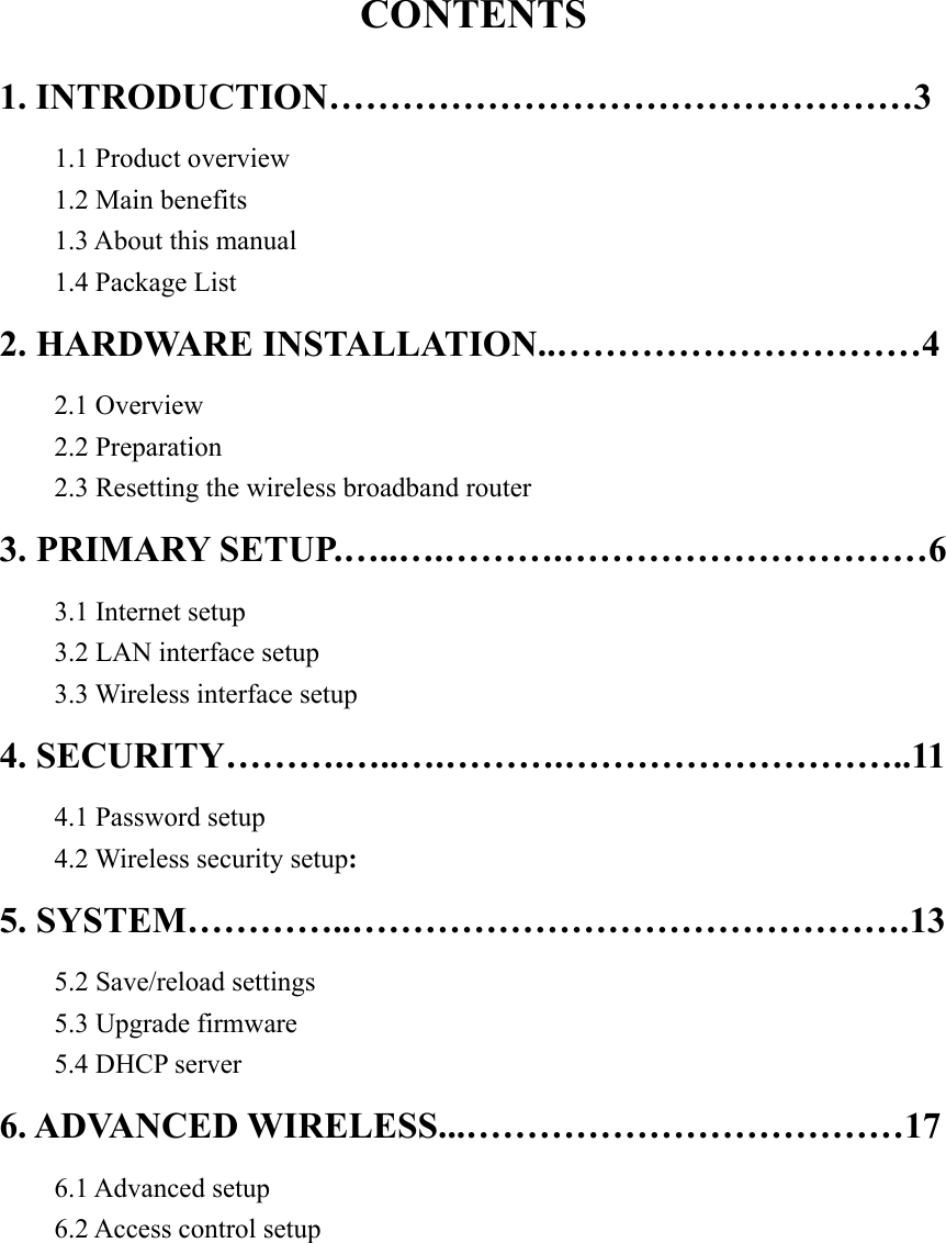 CONTENTS 1. INTRODUCTION…………………………………………3 1.1 Product overview     1.2 Main benefits     1.3 About this manual 1.4 Package List 2. HARDWARE INSTALLATION..…………………………4 2.1 Overview     2.2 Preparation     2.3 Resetting the wireless broadband router 3. PRIMARY SETUP.…..….……….…………………………6     3.1 Internet setup     3.2 LAN interface setup     3.3 Wireless interface setup 4. SECURITY……….…..….……….………………………..11 4.1 Password setup   4.2 Wireless security setup:  5. SYSTEM…………..……………………………………….13 5.2 Save/reload settings 5.3 Upgrade firmware 5.4 DHCP server 6. ADVANCED WIRELESS...………………………………17 6.1 Advanced setup 6.2 Access control setup        