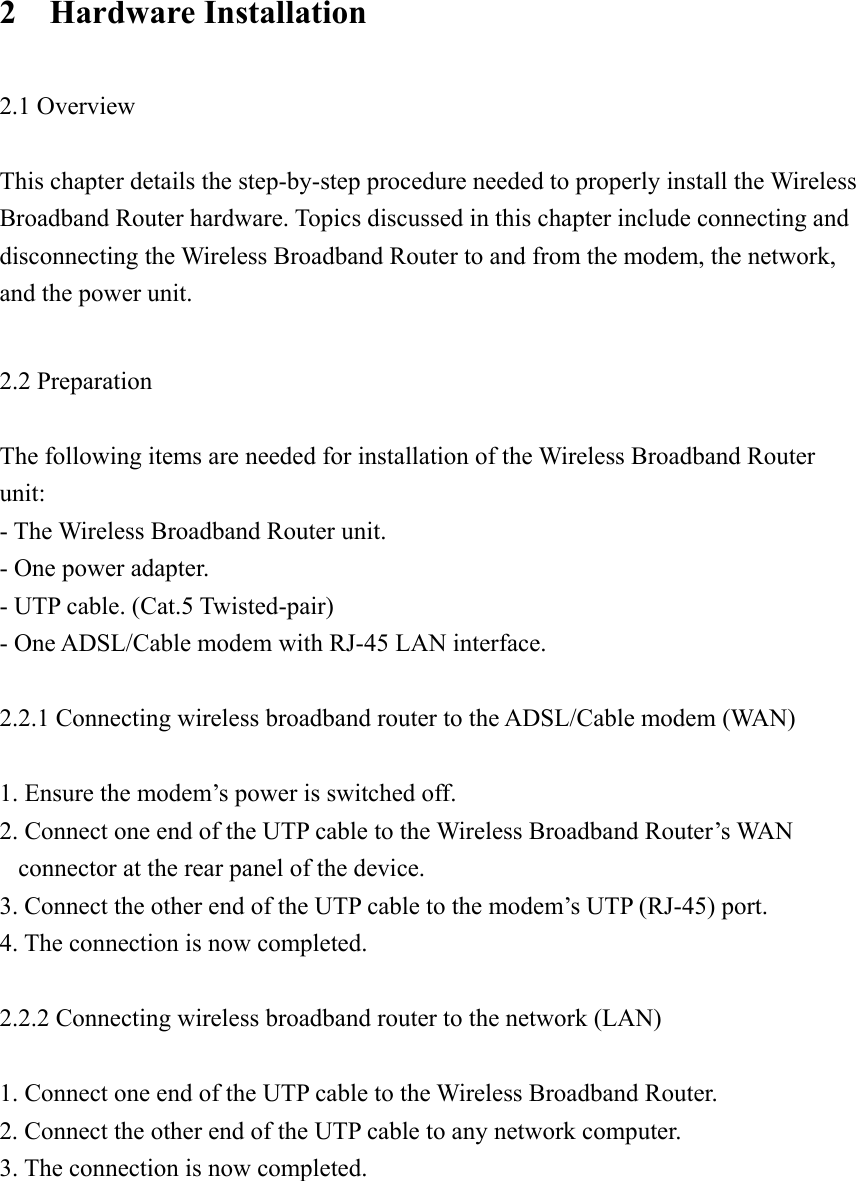 2  Hardware Installation  2.1 Overview  This chapter details the step-by-step procedure needed to properly install the Wireless Broadband Router hardware. Topics discussed in this chapter include connecting and disconnecting the Wireless Broadband Router to and from the modem, the network, and the power unit.  2.2 Preparation  The following items are needed for installation of the Wireless Broadband Router unit: - The Wireless Broadband Router unit. - One power adapter. - UTP cable. (Cat.5 Twisted-pair) - One ADSL/Cable modem with RJ-45 LAN interface.  2.2.1 Connecting wireless broadband router to the ADSL/Cable modem (WAN)  1. Ensure the modem’s power is switched off. 2. Connect one end of the UTP cable to the Wireless Broadband Router’s WAN connector at the rear panel of the device. 3. Connect the other end of the UTP cable to the modem’s UTP (RJ-45) port. 4. The connection is now completed.  2.2.2 Connecting wireless broadband router to the network (LAN)  1. Connect one end of the UTP cable to the Wireless Broadband Router. 2. Connect the other end of the UTP cable to any network computer. 3. The connection is now completed.       