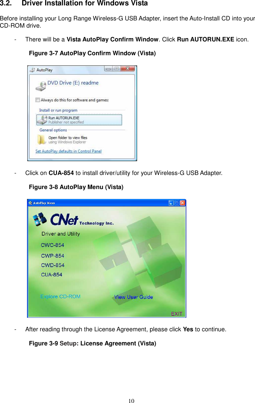  10  3.2.   Driver Installation for Windows Vista  Before installing your Long Range Wireless-G USB Adapter, insert the Auto-Install CD into your CD-ROM drive.  -  There will be a Vista AutoPlay Confirm Window. Click Run AUTORUN.EXE icon.  Figure 3-7 AutoPlay Confirm Window (Vista)    -  Click on CUA-854 to install driver/utility for your Wireless-G USB Adapter.  Figure 3-8 AutoPlay Menu (Vista)    -  After reading through the License Agreement, please click Yes to continue.  Figure 3-9 Setup: License Agreement (Vista)  