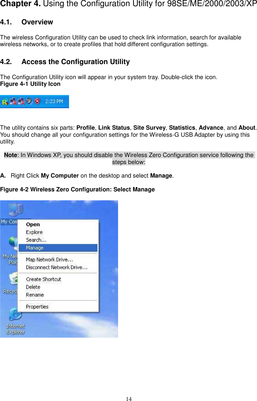  14 Chapter 4. Using the Configuration Utility for 98SE/ME/2000/2003/XP  4.1.   Overview  The wireless Configuration Utility can be used to check link information, search for available wireless networks, or to create profiles that hold different configuration settings.  4.2.   Access the Configuration Utility  The Configuration Utility icon will appear in your system tray. Double-click the icon. Figure 4-1 Utility Icon     The utility contains six parts: Profile, Link Status, Site Survey, Statistics, Advance, and About. You should change all your configuration settings for the Wireless-G USB Adapter by using this utility.  Note: In Windows XP, you should disable the Wireless Zero Configuration service following the steps below:  A.  Right Click My Computer on the desktop and select Manage.  Figure 4-2 Wireless Zero Configuration: Select Manage        