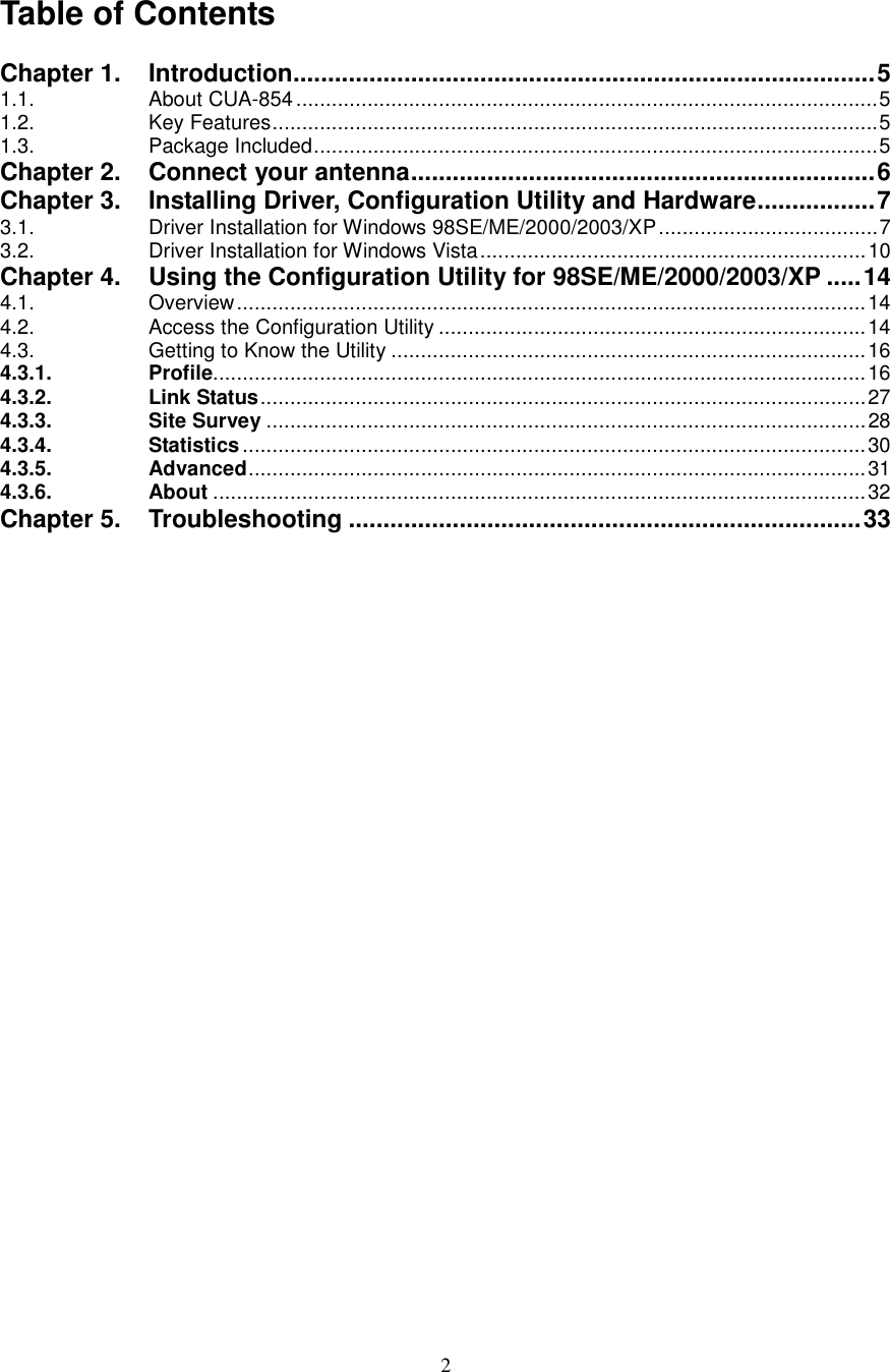  2  Table of Contents  Chapter 1. Introduction....................................................................................5 1.1. About CUA-854..................................................................................................5 1.2. Key Features......................................................................................................5 1.3. Package Included...............................................................................................5 Chapter 2. Connect your antenna...................................................................6 Chapter 3. Installing Driver, Configuration Utility and Hardware.................7 3.1. Driver Installation for Windows 98SE/ME/2000/2003/XP.....................................7 3.2. Driver Installation for Windows Vista.................................................................10 Chapter 4. Using the Configuration Utility for 98SE/ME/2000/2003/XP .....14 4.1. Overview..........................................................................................................14 4.2. Access the Configuration Utility ........................................................................14 4.3. Getting to Know the Utility ................................................................................16 4.3.1. Profile..............................................................................................................16 4.3.2. Link Status......................................................................................................27 4.3.3. Site Survey .....................................................................................................28 4.3.4. Statistics.........................................................................................................30 4.3.5. Advanced........................................................................................................31 4.3.6. About ..............................................................................................................32 Chapter 5. Troubleshooting ..........................................................................33                        