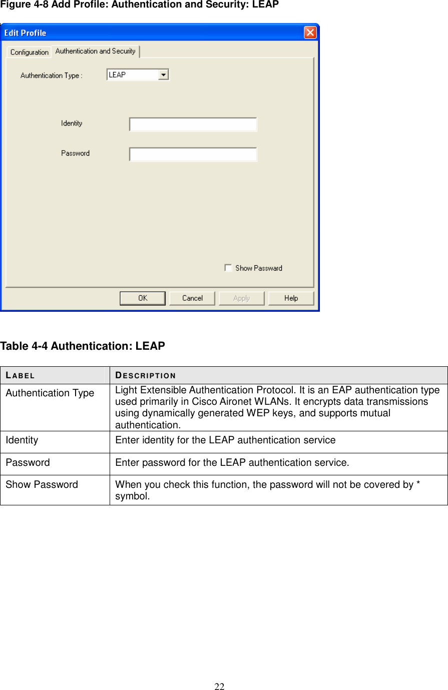  22 Figure 4-8 Add Profile: Authentication and Security: LEAP     Table 4-4 Authentication: LEAP  LABE L DE S CR IP T IO N Authentication Type  Light Extensible Authentication Protocol. It is an EAP authentication type used primarily in Cisco Aironet WLANs. It encrypts data transmissions using dynamically generated WEP keys, and supports mutual authentication. Identity  Enter identity for the LEAP authentication service Password  Enter password for the LEAP authentication service. Show Password  When you check this function, the password will not be covered by * symbol.           