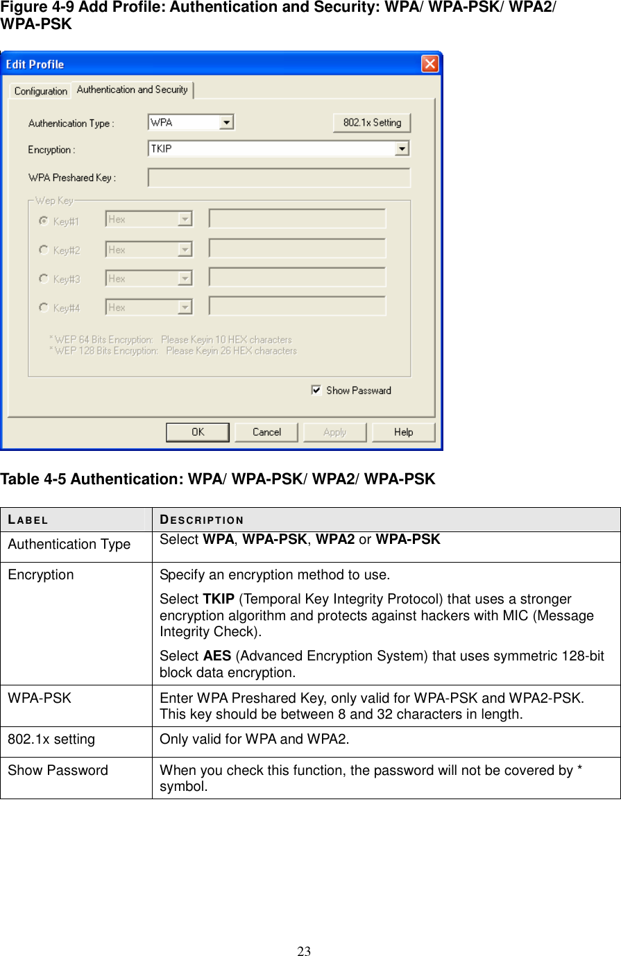  23 Figure 4-9 Add Profile: Authentication and Security: WPA/ WPA-PSK/ WPA2/ WPA-PSK    Table 4-5 Authentication: WPA/ WPA-PSK/ WPA2/ WPA-PSK  LABE L DE S CR IP T IO N Authentication Type  Select WPA, WPA-PSK, WPA2 or WPA-PSK Encryption  Specify an encryption method to use. Select TKIP (Temporal Key Integrity Protocol) that uses a stronger encryption algorithm and protects against hackers with MIC (Message Integrity Check). Select AES (Advanced Encryption System) that uses symmetric 128-bit block data encryption. WPA-PSK  Enter WPA Preshared Key, only valid for WPA-PSK and WPA2-PSK. This key should be between 8 and 32 characters in length. 802.1x setting  Only valid for WPA and WPA2. Show Password  When you check this function, the password will not be covered by * symbol.      