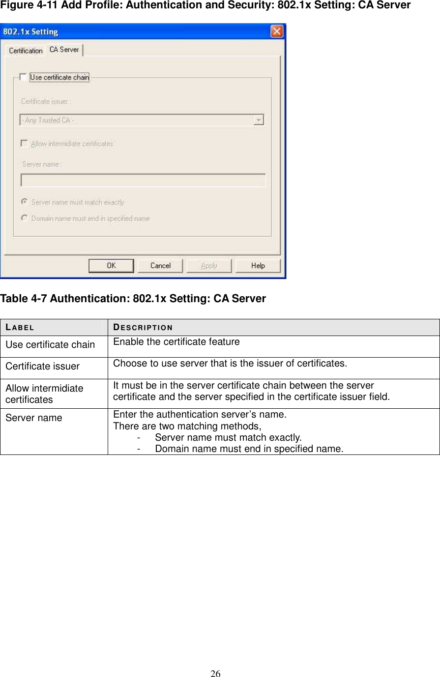  26 Figure 4-11 Add Profile: Authentication and Security: 802.1x Setting: CA Server    Table 4-7 Authentication: 802.1x Setting: CA Server  LABE L DE S CR IP T IO N Use certificate chain  Enable the certificate feature Certificate issuer  Choose to use server that is the issuer of certificates. Allow intermidiate certificates It must be in the server certificate chain between the server   certificate and the server specified in the certificate issuer field. Server name  Enter the authentication server’s name. There are two matching methods, -  Server name must match exactly.   -  Domain name must end in specified name.             