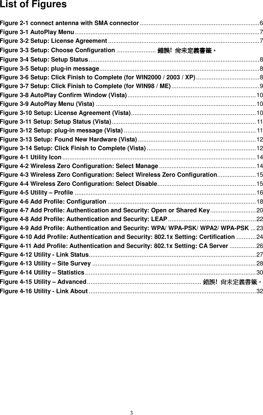  3 List of Figures  Figure 2-1 connect antenna with SMA connector....................................................................6 Figure 3-1 AutoPlay Menu.........................................................................................................7 Figure 3-2 Setup: License Agreement ......................................................................................7 Figure 3-3 Setup: Choose Configuration ...................... 錯誤錯誤錯誤錯誤!  尚未定義書籤尚未定義書籤尚未定義書籤尚未定義書籤。。。。 Figure 3-4 Setup: Setup Status.................................................................................................8 Figure 3-5 Setup: plug-in message...........................................................................................8 Figure 3-6 Setup: Click Finish to Complete (for WIN2000 / 2003 / XP) ....................................8 Figure 3-7 Setup: Click Finish to Complete (for WIN98 / ME)..................................................9 Figure 3-8 AutoPlay Confirm Window (Vista).........................................................................10 Figure 3-9 AutoPlay Menu (Vista) ...........................................................................................10 Figure 3-10 Setup: License Agreement (Vista).......................................................................10 Figure 3-11 Setup: Setup Status (Vista).................................................................................. 11 Figure 3-12 Setup: plug-in message (Vista) ........................................................................... 11 Figure 3-13 Setup: Found New Hardware (Vista) ...................................................................12 Figure 3-14 Setup: Click Finish to Complete (Vista) ..............................................................12 Figure 4-1 Utility Icon..............................................................................................................14 Figure 4-2 Wireless Zero Configuration: Select Manage .......................................................14 Figure 4-3 Wireless Zero Configuration: Select Wireless Zero Configuration......................15 Figure 4-4 Wireless Zero Configuration: Select Disable........................................................15 Figure 4-5 Utility – Profile .......................................................................................................16 Figure 4-6 Add Profile: Configuration ....................................................................................18 Figure 4-7 Add Profile: Authentication and Security: Open or Shared Key..........................20 Figure 4-8 Add Profile: Authentication and Security: LEAP..................................................22 Figure 4-9 Add Profile: Authentication and Security: WPA/ WPA-PSK/ WPA2/ WPA-PSK ...23 Figure 4-10 Add Profile: Authentication and Security: 802.1x Setting: Certification ...........24 Figure 4-11 Add Profile: Authentication and Security: 802.1x Setting: CA Server ...............26 Figure 4-12 Utility - Link Status...............................................................................................27 Figure 4-13 Utility – Site Survey .............................................................................................28 Figure 4-14 Utility – Statistics.................................................................................................30 Figure 4-15 Utility – Advanced................................................................. 錯誤錯誤錯誤錯誤!  尚未定義書籤尚未定義書籤尚未定義書籤尚未定義書籤。。。。 Figure 4-16 Utility - Link About ...............................................................................................32          