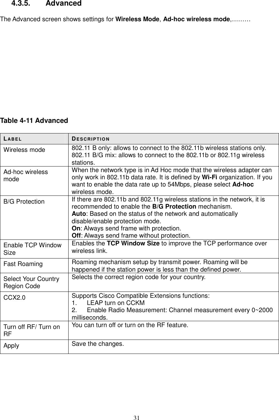  31  4.3.5.   Advanced  The Advanced screen shows settings for Wireless Mode, Ad-hoc wireless mode,………            Table 4-11 Advanced  LABE L DE S CR IP T IO N Wireless mode  802.11 B only: allows to connect to the 802.11b wireless stations only. 802.11 B/G mix: allows to connect to the 802.11b or 802.11g wireless stations. Ad-hoc wireless mode When the network type is in Ad Hoc mode that the wireless adapter can only work in 802.11b data rate. It is defined by Wi-Fi organization. If you want to enable the data rate up to 54Mbps, please select Ad-hoc wireless mode. B/G Protection  If there are 802.11b and 802.11g wireless stations in the network, it is recommended to enable the B/G Protection mechanism. Auto: Based on the status of the network and automatically disable/enable protection mode. On: Always send frame with protection. Off: Always send frame without protection. Enable TCP Window Size Enables the TCP Window Size to improve the TCP performance over wireless link. Fast Roaming  Roaming mechanism setup by transmit power. Roaming will be happened if the station power is less than the defined power. Select Your Country Region Code Selects the correct region code for your country. CCX2.0  Supports Cisco Compatible Extensions functions: 1.  LEAP turn on CCKM 2.  Enable Radio Measurement: Channel measurement every 0~2000 milliseconds. Turn off RF/ Turn on RF You can turn off or turn on the RF feature. Apply  Save the changes.      