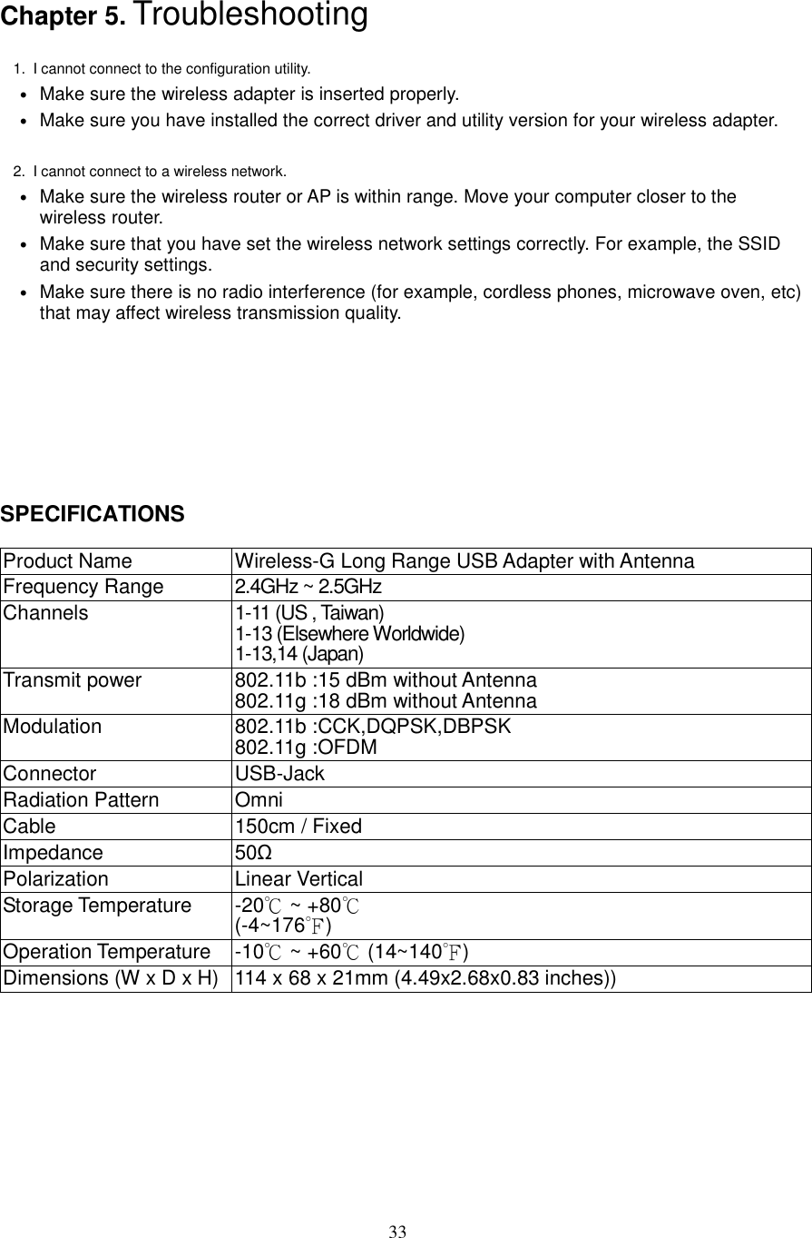  33 Chapter 5. Troubleshooting  1.  I cannot connect to the configuration utility.   • Make sure the wireless adapter is inserted properly.   • Make sure you have installed the correct driver and utility version for your wireless adapter.    2.  I cannot connect to a wireless network.   • Make sure the wireless router or AP is within range. Move your computer closer to the wireless router. • Make sure that you have set the wireless network settings correctly. For example, the SSID and security settings. • Make sure there is no radio interference (for example, cordless phones, microwave oven, etc) that may affect wireless transmission quality.        SPECIFICATIONS  Product Name  Wireless-G Long Range USB Adapter with Antenna Frequency Range  2.4GHz ~ 2.5GHz Channels  1-11 (US , Taiwan) 1-13 (Elsewhere Worldwide) 1-13,14 (Japan) Transmit power  802.11b :15 dBm without Antenna 802.11g :18 dBm without Antenna Modulation  802.11b :CCK,DQPSK,DBPSK 802.11g :OFDM Connector  USB-Jack Radiation Pattern  Omni Cable  150cm / Fixed Impedance  50Ω Polarization  Linear Vertical Storage Temperature  -20℃ ~ +80℃ (-4~176 )℉ Operation Temperature  -10℃ ~ +60℃ (14~140 )℉ Dimensions (W x D x H) 114 x 68 x 21mm (4.49x2.68x0.83 inches))      