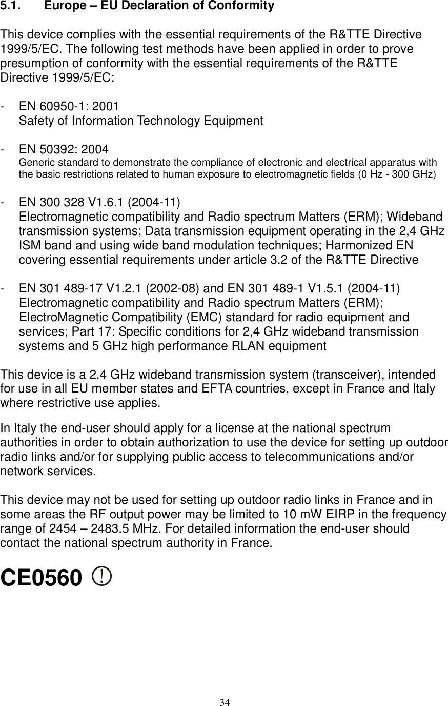  34 5.1.     Europe – EU Declaration of Conformity  This device complies with the essential requirements of the R&amp;TTE Directive 1999/5/EC. The following test methods have been applied in order to prove presumption of conformity with the essential requirements of the R&amp;TTE Directive 1999/5/EC:  -  EN 60950-1: 2001 Safety of Information Technology Equipment  -  EN 50392: 2004 Generic standard to demonstrate the compliance of electronic and electrical apparatus with the basic restrictions related to human exposure to electromagnetic fields (0 Hz - 300 GHz)  -  EN 300 328 V1.6.1 (2004-11) Electromagnetic compatibility and Radio spectrum Matters (ERM); Wideband transmission systems; Data transmission equipment operating in the 2,4 GHz ISM band and using wide band modulation techniques; Harmonized EN covering essential requirements under article 3.2 of the R&amp;TTE Directive  -  EN 301 489-17 V1.2.1 (2002-08) and EN 301 489-1 V1.5.1 (2004-11) Electromagnetic compatibility and Radio spectrum Matters (ERM); ElectroMagnetic Compatibility (EMC) standard for radio equipment and services; Part 17: Specific conditions for 2,4 GHz wideband transmission systems and 5 GHz high performance RLAN equipment  This device is a 2.4 GHz wideband transmission system (transceiver), intended for use in all EU member states and EFTA countries, except in France and Italy where restrictive use applies.  In Italy the end-user should apply for a license at the national spectrum authorities in order to obtain authorization to use the device for setting up outdoor radio links and/or for supplying public access to telecommunications and/or network services.  This device may not be used for setting up outdoor radio links in France and in some areas the RF output power may be limited to 10 mW EIRP in the frequency range of 2454 – 2483.5 MHz. For detailed information the end-user should contact the national spectrum authority in France.  CE0560        