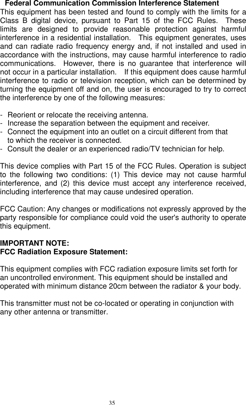  35   Federal Communication Commission Interference Statement This equipment has been tested and found to comply with the limits for a Class  B  digital  device,  pursuant  to  Part  15  of  the  FCC  Rules.    These limits  are  designed  to  provide  reasonable  protection  against  harmful interference in a residential installation.    This equipment generates, uses and can radiate radio  frequency energy and, if not installed and  used in accordance with the instructions, may cause harmful interference to radio communications.    However,  there  is  no  guarantee  that  interference  will not occur in a particular installation.    If this equipment does cause harmful interference to radio or television reception, which can be determined by turning the equipment off and on, the user is encouraged to try to correct the interference by one of the following measures:  -  Reorient or relocate the receiving antenna. -  Increase the separation between the equipment and receiver. -  Connect the equipment into an outlet on a circuit different from that to which the receiver is connected. -  Consult the dealer or an experienced radio/TV technician for help.  This device complies with Part 15 of the FCC Rules. Operation is subject to  the  following  two  conditions:  (1)  This  device  may  not  cause  harmful interference,  and  (2)  this  device  must  accept  any interference  received, including interference that may cause undesired operation.  FCC Caution: Any changes or modifications not expressly approved by the party responsible for compliance could void the user&apos;s authority to operate this equipment.  IMPORTANT NOTE: FCC Radiation Exposure Statement:  This equipment complies with FCC radiation exposure limits set forth for an uncontrolled environment. This equipment should be installed and operated with minimum distance 20cm between the radiator &amp; your body.  This transmitter must not be co-located or operating in conjunction with any other antenna or transmitter. 
