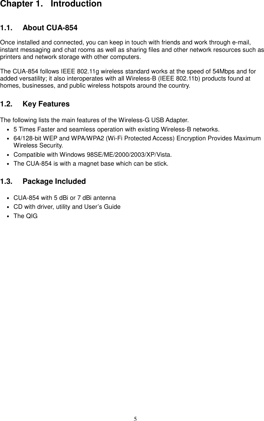  5 Chapter 1.  Introduction  1.1.   About CUA-854  Once installed and connected, you can keep in touch with friends and work through e-mail, instant messaging and chat rooms as well as sharing files and other network resources such as printers and network storage with other computers.    The CUA-854 follows IEEE 802.11g wireless standard works at the speed of 54Mbps and for added versatility; it also interoperates with all Wireless-B (IEEE 802.11b) products found at homes, businesses, and public wireless hotspots around the country.    1.2.   Key Features  The following lists the main features of the Wireless-G USB Adapter. • 5 Times Faster and seamless operation with existing Wireless-B networks. • 64/128-bit WEP and WPA/WPA2 (Wi-Fi Protected Access) Encryption Provides Maximum Wireless Security. • Compatible with Windows 98SE/ME/2000/2003/XP/Vista. • The CUA-854 is with a magnet base which can be stick.  1.3.   Package Included  • CUA-854 with 5 dBi or 7 dBi antenna   • CD with driver, utility and User’s Guide • The QIG             