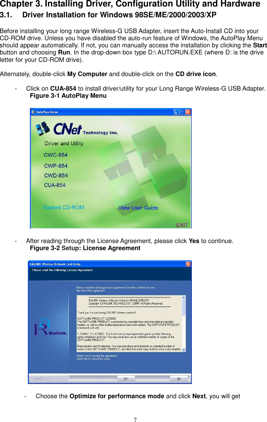  7 Chapter 3. Installing Driver, Configuration Utility and Hardware 3.1.   Driver Installation for Windows 98SE/ME/2000/2003/XP  Before installing your long range Wireless-G USB Adapter, insert the Auto-Install CD into your CD-ROM drive. Unless you have disabled the auto-run feature of Windows, the AutoPlay Menu should appear automatically. If not, you can manually access the installation by clicking the Start button and choosing Run. In the drop-down box type D:\ AUTORUN.EXE (where D: is the drive letter for your CD-ROM drive).      Alternately, double-click My Computer and double-click on the CD drive icon.  -  Click on CUA-854 to install driver/utility for your Long Range Wireless-G USB Adapter. Figure 3-1 AutoPlay Menu    -  After reading through the License Agreement, please click Yes to continue. Figure 3-2 Setup: License Agreement      -      Choose the Optimize for performance mode and click Next, you will get 