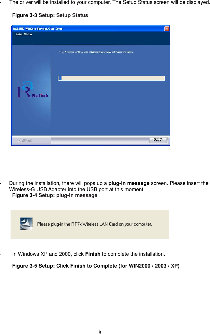  8    -      The driver will be installed to your computer. The Setup Status screen will be displayed.  Figure 3-3 Setup: Setup Status        -  During the installation, there will pops up a plug-in message screen. Please insert the Wireless-G USB Adapter into the USB port at this moment.   Figure 3-4 Setup: plug-in message      -  In Windows XP and 2000, click Finish to complete the installation.  Figure 3-5 Setup: Click Finish to Complete (for WIN2000 / 2003 / XP)  