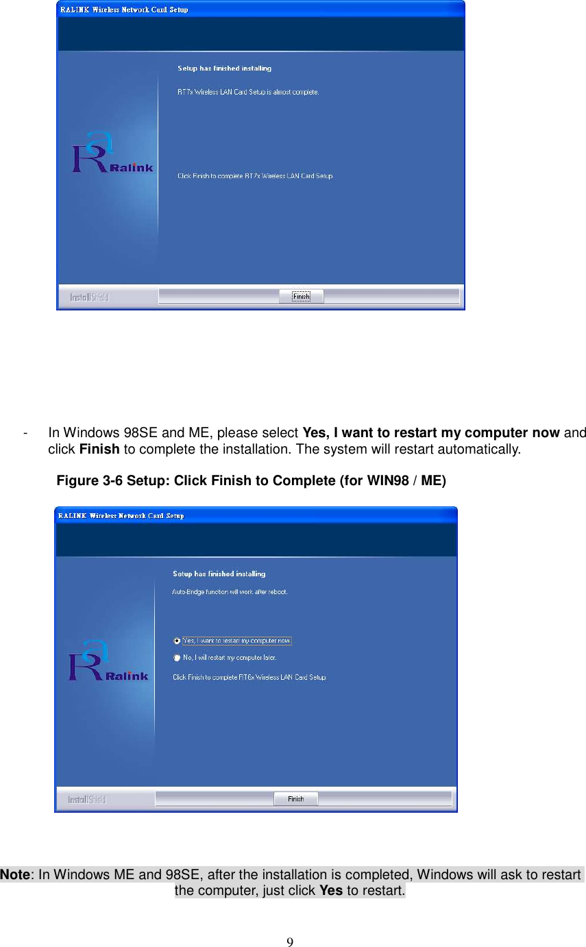  9        -  In Windows 98SE and ME, please select Yes, I want to restart my computer now and click Finish to complete the installation. The system will restart automatically.  Figure 3-6 Setup: Click Finish to Complete (for WIN98 / ME)      Note: In Windows ME and 98SE, after the installation is completed, Windows will ask to restart the computer, just click Yes to restart. 