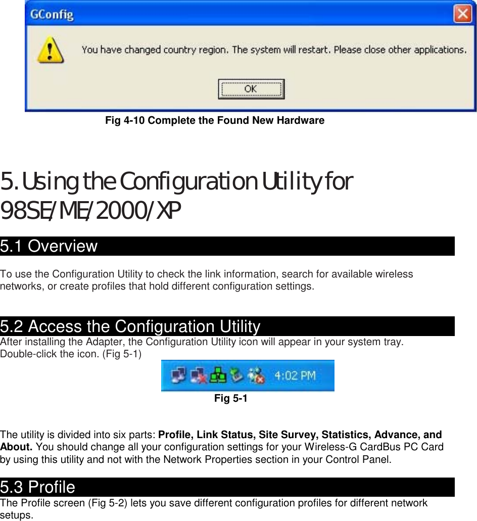 Fig 4-10 Complete the Found New Hardware    5. Using the Configuration Utility for 98SE/ME/2000/XP  5.1 Overview                                                   To use the Configuration Utility to check the link information, search for available wireless networks, or create profiles that hold different configuration settings.   5.2 Access the Configuration Utility                               After installing the Adapter, the Configuration Utility icon will appear in your system tray. Double-click the icon. (Fig 5-1)  Fig 5-1   The utility is divided into six parts: Profile, Link Status, Site Survey, Statistics, Advance, and About. You should change all your configuration settings for your Wireless-G CardBus PC Card by using this utility and not with the Network Properties section in your Control Panel.  5.3 Profile                                                  The Profile screen (Fig 5-2) lets you save different configuration profiles for different network setups.  