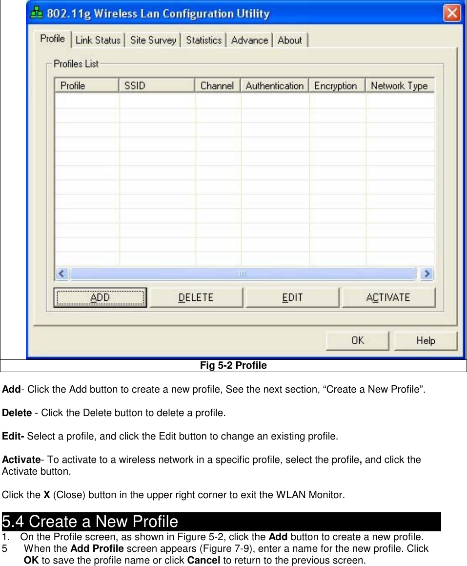 Fig 5-2 Profile    Add- Click the Add button to create a new profile, See the next section, “Create a New Profile”.  Delete - Click the Delete button to delete a profile.  Edit- Select a profile, and click the Edit button to change an existing profile.  Activate- To activate to a wireless network in a specific profile, select the profile, and click the Activate button.  Click the X (Close) button in the upper right corner to exit the WLAN Monitor.  5.4 Create a New Profile                                      1.    On the Profile screen, as shown in Figure 5-2, click the Add button to create a new profile. 5 When the Add Profile screen appears (Figure 7-9), enter a name for the new profile. Click OK to save the profile name or click Cancel to return to the previous screen.  