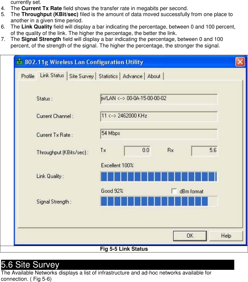 currently set. 4. The Current Tx Rate field shows the transfer rate in megabits per second. 5. The Throughput (KBit/sec) filed is the amount of data moved successfully from one place to another in a given time period. 6. The Link Quality field will display a bar indicating the percentage, between 0 and 100 percent, of the quality of the link. The higher the percentage, the better the link. 7. The Signal Strength field will display a bar indicating the percentage, between 0 and 100 percent, of the strength of the signal. The higher the percentage, the stronger the signal.  Fig 5-5 Link Status  5.6 Site Survey                                                The Available Networks displays a list of infrastructure and ad-hoc networks available for connection. ( Fig 5-6) 