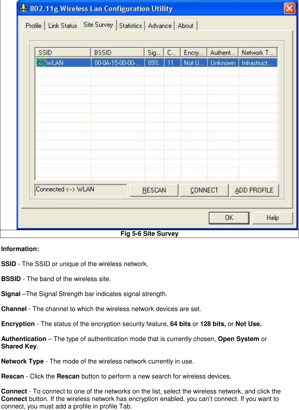 Fig 5-6 Site Survey  Information:   SSID - The SSID or unique of the wireless network.  BSSID - The band of the wireless site.  Signal –The Signal Strength bar indicates signal strength.  Channel - The channel to which the wireless network devices are set.  Encryption - The status of the encryption security feature, 64 bits or 128 bits, or Not Use.  Authentication – The type of authentication mode that is currently chosen, Open System or Shared Key.  Network Type - The mode of the wireless network currently in use.  Rescan - Click the Rescan button to perform a new search for wireless devices.  Connect - To connect to one of the networks on the list, select the wireless network, and click the Connect button. If the wireless network has encryption enabled, you can’t connect. If you want to connect, you must add a profile in profile Tab.  