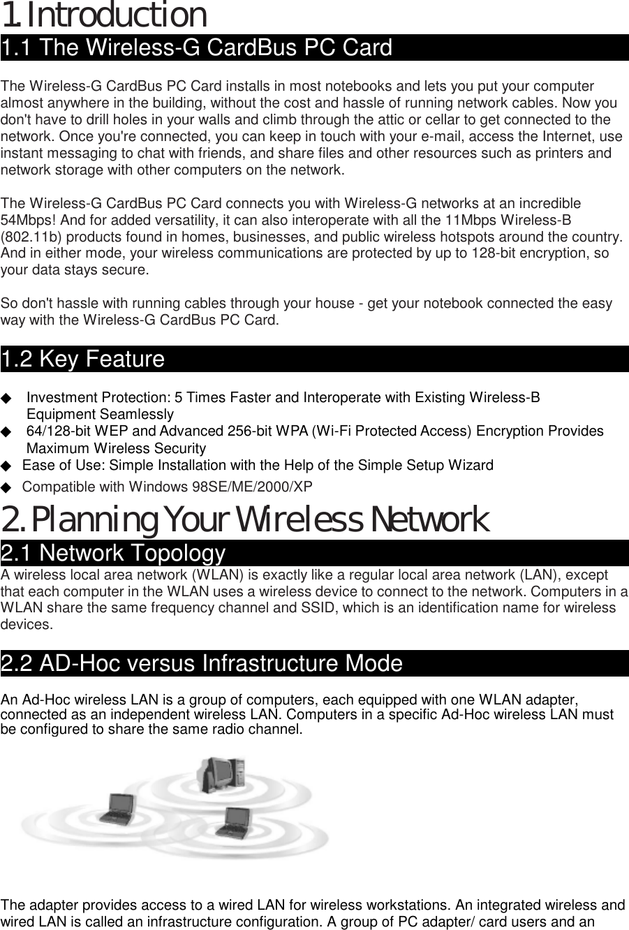 1. Introduction 1.1 The Wireless-G CardBus PC Card                               The Wireless-G CardBus PC Card installs in most notebooks and lets you put your computer almost anywhere in the building, without the cost and hassle of running network cables. Now you don&apos;t have to drill holes in your walls and climb through the attic or cellar to get connected to the network. Once you&apos;re connected, you can keep in touch with your e-mail, access the Internet, use instant messaging to chat with friends, and share files and other resources such as printers and network storage with other computers on the network.    The Wireless-G CardBus PC Card connects you with Wireless-G networks at an incredible 54Mbps! And for added versatility, it can also interoperate with all the 11Mbps Wireless-B (802.11b) products found in homes, businesses, and public wireless hotspots around the country. And in either mode, your wireless communications are protected by up to 128-bit encryption, so your data stays secure.    So don&apos;t hassle with running cables through your house - get your notebook connected the easy way with the Wireless-G CardBus PC Card.    1.2 Key Feature                                              ◆  Investment Protection: 5 Times Faster and Interoperate with Existing Wireless-B   ◆  Equipment Seamlessly ◆  64/128-bit WEP and Advanced 256-bit WPA (Wi-Fi Protected Access) Encryption Provides   ◆  Maximum Wireless Security ◆  Ease of Use: Simple Installation with the Help of the Simple Setup Wizard ◆ Compatible with Windows 98SE/ME/2000/XPhe Wireless- 2. Planning Your Wireless Network 2.1 Network Topology                                          A wireless local area network (WLAN) is exactly like a regular local area network (LAN), except that each computer in the WLAN uses a wireless device to connect to the network. Computers in a WLAN share the same frequency channel and SSID, which is an identification name for wireless devices.   2.2 AD-Hoc versus Infrastructure Mode                         An Ad-Hoc wireless LAN is a group of computers, each equipped with one WLAN adapter, connected as an independent wireless LAN. Computers in a specific Ad-Hoc wireless LAN must be configured to share the same radio channel.    The adapter provides access to a wired LAN for wireless workstations. An integrated wireless and wired LAN is called an infrastructure configuration. A group of PC adapter/ card users and an 