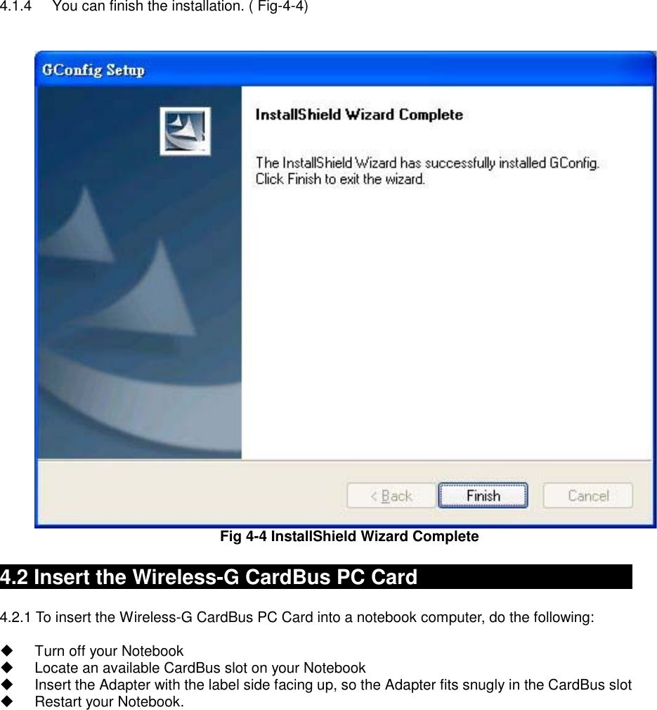 4.1.4  You can finish the installation. ( Fig-4-4)   Fig 4-4 InstallShield Wizard Complete    4.2 Insert the Wireless-G CardBus PC Card                         4.2.1 To insert the Wireless-G CardBus PC Card into a notebook computer, do the following:    Turn off your Notebook   Locate an available CardBus slot on your Notebook   Insert the Adapter with the label side facing up, so the Adapter fits snugly in the CardBus slot   Restart your Notebook.    