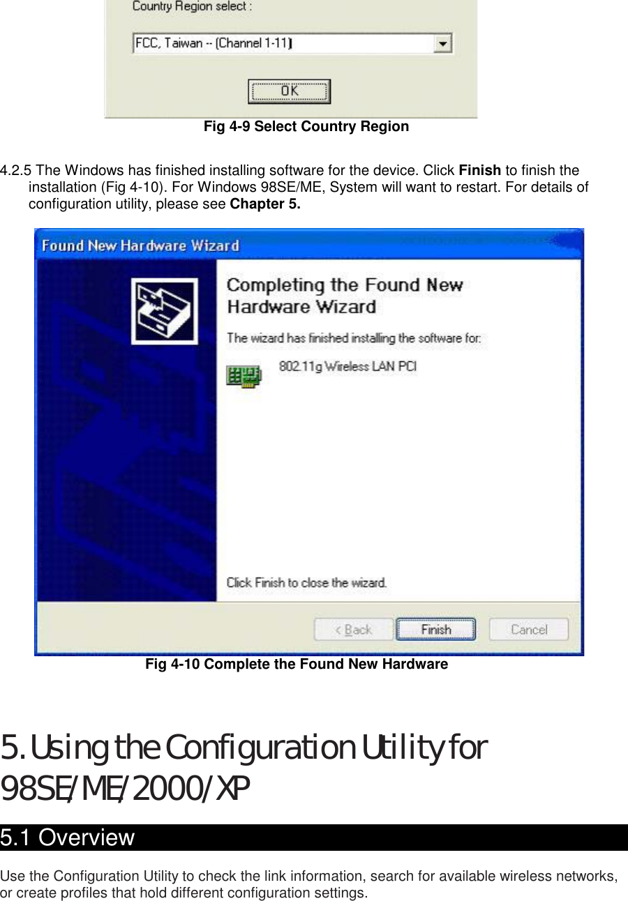  Fig 4-9 Select Country Region     4.2.5 The Windows has finished installing software for the device. Click Finish to finish the installation (Fig 4-10). For Windows 98SE/ME, System will want to restart. For details of configuration utility, please see Chapter 5.   Fig 4-10 Complete the Found New Hardware    5. Using the Configuration Utility for 98SE/ME/2000/XP  5.1 Overview                                                   Use the Configuration Utility to check the link information, search for available wireless networks, or create profiles that hold different configuration settings.  